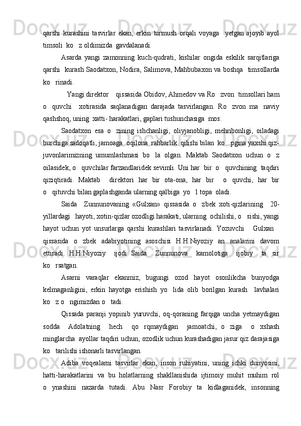 qarshi   kurashini   tasvirlar   ekan,   erkin   turmush   orqali   voyaga     yetgan   ajoyib   ayol
timsoli  ko z oldimizda  gavdalanadi.
Asarda   yangi   zamonning   kuch-qudrati,   kishilar   ongida   eskilik   sarqitlariga
qarshi   kurash Saodatxon, Nodira, Salimova, Mahbubaxon va boshqa   timsollarda
ko rinadi.	

Yangi direktor  qissasida Obidov, Ahmedov va Ro zvon  timsollari ham	
  
o quvchi     xotirasida   saqlanadigan   darajada   tasvirlangan.   Ro zvon   ma naviy	
  
qashshoq, uning  xatti- harakatlari, gaplari tushunchasiga  mos.
Saodatxon   esa   o zining   ishchanligi,   oliyjanobligi,   mehribonligi,   oiladagi	

burchiga sadoqatli, jamoaga  oqilona  rahbarlik  qilishi bilan  ko pgina yaxshi qiz-	

juvonlarimizning   umumlashmasi   bo la   olgan.   Maktab   Saodatxon   uchun   o z	
 
oilasidek, o quvchilar farzandlaridek sevimli. Uni har  bir  o quvchining  taqdiri	
 
qiziqtiradi.   Maktab     direktori   har   bir   ota-ona,   har   bir     o quvchi,   har   bir	

o qituvchi bilan gaplashganda ularning qalbiga  yo l topa  oladi.	
 
Saida     Zunnunovaning   «Gulxan»   qissasida   o zbek   xoti-qizlarining     20-	

yillardagi   hayoti, xotin-qizlar ozodligi harakati, ularning  ochilishi, o sishi, yangi	

hayot   uchun   yot   unsurlarga   qarshi   kurashlari   tasvirlanadi.   Yozuvchi   Gulxan	
 
qissasida   o zbek   adabiyotining   asoschisi   H.H.Niyoziy   an analarini   davom	
 
ettiradi.   H.H.Niyoziy     ijodi   Saida     Zunnunova     kamolotiga     ijobiy     ta sir	

ko rsatgan.	

Asarni   varaqlar   ekanmiz,   bugungi   ozod   hayot   osonlikcha   bunyodga
kelmaganligini,   erkin   hayotga   erishish   yo lida   olib   borilgan   kurash     lavhalari	

ko z o ngimizdan o tadi.	
  
Qissada   paranji   yopinib   yuruvchi,   oq-qoraning   farqiga   uncha   yetmaydigan
sodda     Adolatning     hech     qo rqmaydigan     jamoatchi,   o ziga     o xshash	
  
minglarcha  ayollar taqdiri uchun, ozodlik uchun kurashadigan jasur qiz darajasiga
ko tarilishi ishonarli tasvirlangan.	

Adiba   voqealarni   tasvirlar   ekan,   inson   ruhiyatini,   uning   ichki   dunyosini,
hatti-harakatlarini   va   bu   holatlarning   shakllanishida   ijtimoiy   muhit   muhim   rol
o ynashini   nazarda   tutadi.   Abu   Nasr   Forobiy   ta kidlaganidek,   insonning
  