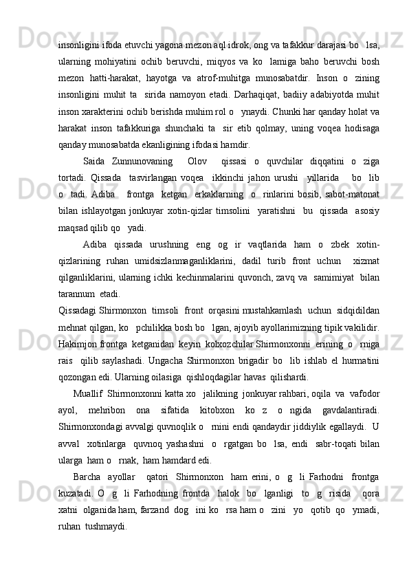 insonligini ifoda etuvchi yagona mezon aql idrok, ong va tafakkur darajasi bo lsa,
ularning   mohiyatini   ochib   beruvchi,   miqyos   va   ko lamiga   baho   beruvchi   bosh	

mezon   hatti-harakat,   hayotga   va   atrof-muhitga   munosabatdir.   Inson   o zining	

insonligini   muhit   ta sirida   namoyon   etadi.   Darhaqiqat,   badiiy   adabiyotda   muhit	

inson xarakterini ochib berishda muhim rol o ynaydi. Chunki har qanday holat va	

harakat   inson   tafakkuriga   shunchaki   ta sir   etib   qolmay,   uning   voqea   hodisaga	

qanday munosabatda ekanligining ifodasi hamdir.
Saida   Zunnunovaning   Olov   qissasi   o quvchilar   diqqatini   o ziga	
   
tortadi.   Qissada     tasvirlangan   voqea     ikkinchi   jahon   urushi     yillarida       bo lib	

o tadi.   Adiba       frontga     ketgan     erkaklarning     o rinlarini   bosib,   sabot-matonat	
 
bilan   ishlayotgan   jonkuyar   xotin-qizlar   timsolini     yaratishni     bu     qissada     asosiy
maqsad qilib qo yadi.	

Adiba   qissada   urushning   eng   og ir   vaqtlarida   ham   o zbek   xotin-	
 
qizlarining   ruhan   umidsizlanmaganliklarini,   dadil   turib   front   uchun     xizmat
qilganliklarini, ularning ichki kechinmalarini  quvonch, zavq va   samimiyat    bilan
tarannum  etadi.
Qissadagi Shirmonxon  timsoli  front  orqasini mustahkamlash  uchun  sidqidildan
mehnat qilgan, ko pchilikka bosh bo lgan, ajoyib ayollarimizning tipik vakilidir.	
 
Hakimjon frontga  ketganidan  keyin  kolxozchilar Shirmonxonni  erining  o rniga	

rais     qilib   saylashadi.   Ungacha   Shirmonxon   brigadir   bo lib   ishlab   el   hurmatini	

qozongan edi. Ularning oilasiga  qishloqdagilar havas  qilishardi.
      Muallif  Shirmonxonni katta xo jalikning  jonkuyar rahbari, oqila  va  vafodor	

ayol,   mehribon   ona   sifatida   kitobxon   ko z   o ngida   gavdalantiradi.	
 
Shirmonxondagi avvalgi quvnoqlik o rnini endi qandaydir jiddiylik egallaydi.   U	

avval     xotinlarga     quvnoq   yashashni     o rgatgan   bo lsa,   endi     sabr-toqati   bilan	
 
ularga  ham o rnak,  ham hamdard edi.	

        Barcha     ayollar       qatori     Shirmonxon     ham   erini,   o g li   Farhodni     frontga	
 
kuzatadi.   O g li   Farhodning   frontda     halok     bo lganligi     to g risida       qora	
    
xatni  olganida ham, farzand  dog ini ko rsa ham o zini   yo qotib  qo ymadi,	
    
ruhan  tushmaydi. 