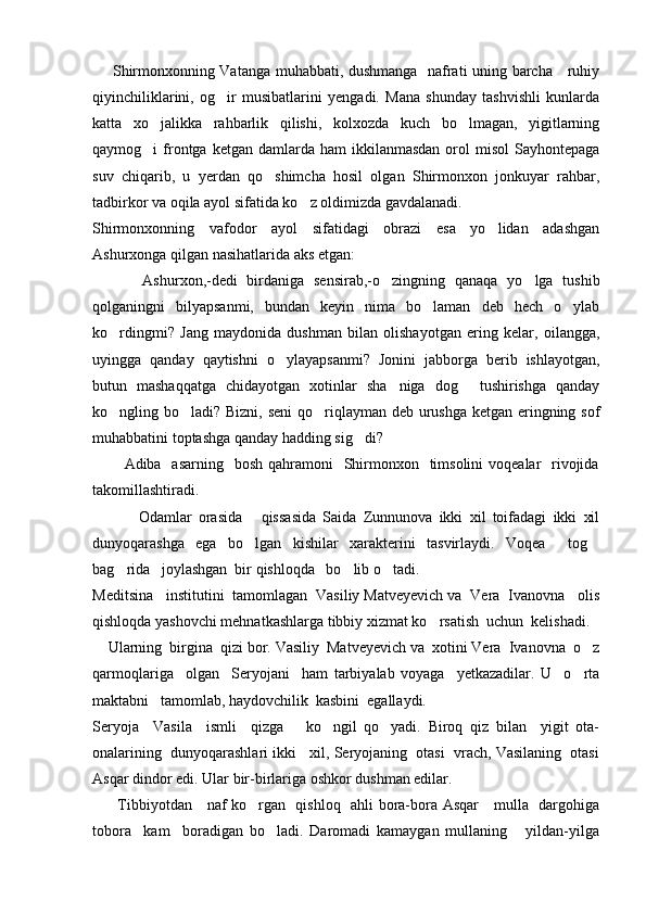        Shirmonxonning Vatanga muhabbati, dushmanga   nafrati uning barcha     ruhiy
qiyinchiliklarini,   og ir   musibatlarini   yengadi.   Mana   shunday   tashvishli   kunlarda
katta   xo jalikka   rahbarlik   qilishi,   kolxozda   kuch   bo lmagan,   yigitlarning	
 
qaymog i  frontga  ketgan  damlarda ham   ikkilanmasdan  orol   misol   Sayhontepaga

suv   chiqarib,   u   yerdan   qo shimcha   hosil   olgan   Shirmonxon   jonkuyar   rahbar,	

tadbirkor va oqila ayol sifatida ko z oldimizda gavdalanadi.	

Shirmonxonning   vafodor   ayol   sifatidagi   obrazi   esa   yo lidan   adashgan	

Ashurxonga qilgan nasihatlarida aks etgan:
        Ashurxon,-dedi   birdaniga   sensirab,-o zingning   qanaqa   yo lga   tushib	
  
qolganingni   bilyapsanmi,   bundan   keyin   nima   bo laman   deb   hech   o ylab	
 
ko rdingmi?   Jang   maydonida   dushman   bilan   olishayotgan   ering   kelar,   oilangga,	

uyingga   qanday   qaytishni   o ylayapsanmi?   Jonini   jabborga   berib   ishlayotgan,	

butun   mashaqqatga   chidayotgan   xotinlar   sha niga   dog   tushirishga   qanday	
 
ko ngling bo ladi? Bizni, seni  qo riqlayman deb urushga ketgan eringning sof	
  
muhabbatini toptashga qanday hadding sig di? 	

           Adiba   asarning   bosh  qahramoni    Shirmonxon   timsolini  voqealar    rivojida
takomillashtiradi.
          Odamlar   orasida   qissasida   Saida   Zunnunova   ikki   xil   toifadagi   ikki   xil	
 
dunyoqarashga   ega   bo lgan   kishilar   xarakterini   tasvirlaydi.   Voqea     tog	
 
bag rida   joylashgan  bir qishloqda   bo lib o tadi.	
  
Meditsina   institutini  tamomlagan  Vasiliy Matveyevich va  Vera  Ivanovna   olis
qishloqda yashovchi mehnatkashlarga tibbiy xizmat ko rsatish  uchun  kelishadi.	

    Ularning  birgina  qizi bor. Vasiliy  Matveyevich va  xotini Vera  Ivanovna  o z	

qarmoqlariga     olgan     Seryojani     ham   tarbiyalab   voyaga     yetkazadilar.   U     o rta

maktabni   tamomlab, haydovchilik  kasbini  egallaydi.
Seryoja     Vasila     ismli     qizga       ko ngil   qo yadi.   Biroq   qiz   bilan     yigit   ota-	
 
onalarining  dunyoqarashlari ikki   xil, Seryojaning  otasi  vrach, Vasilaning  otasi
Asqar dindor edi. Ular bir-birlariga oshkor dushman edilar.
         Tibbiyotdan     naf ko rgan   qishloq   ahli bora-bora Asqar     mulla   dargohiga	

tobora     kam     boradigan   bo ladi.   Daromadi   kamaygan   mullaning       yildan-yilga	
 