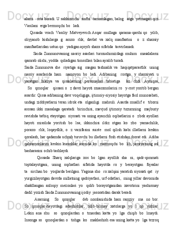 alami   orta boradi. U sakkizinchi  sinfni  tamomlagan, balog atga  yetmagan qizi
Vasilani  erga bermoqchi bo ladi.   	

     Qissada  vrach  Vasiliy  Matveyevich Asqar  mullaga  qarama-qarshi qo yilib,	

oliyjanob   kishilarga   g amxo rlik,   davlat   va   xalq   manfaatini     o z   shaxsiy	
  
manfaatlaridan ustun qo yadigan ajoyib shaxs sifatida  tasvirlanadi.

          Saida   Zunnunovaning   nasriy   asarlari   turmushimizdagi   muhim     masalalarni
qamrab olishi, yodda  qoladigan timsollari bilan ajralib turadi.
Saida   Zunnunova   she riyatiga   sig magan   tashnalik   va     haqiqatparastlik     uning	
 
nasriy   asarlarida   ham     namoyon   bo ladi.   Adibaning     rostgo y   shaxsiyati   u	
 
yaratgan   hikoya   va   qissalarning   personajlari   tabiatiga     ko chdi.   Ayniqsa,	

So qmoqlar  qissasi o z davri hayoti muammolarini ro y-rost yoritib bergan	
    
asardir. Qissa adibaning davr voqeligiga, ijtimoiy-siyosiy hayotga faol munosabati,
undagi ziddiyatlarni teran idrok eta   olganligi   mahsuli. Asarda muallif e tiborni	

asosan   ikki   masalaga   qaratadi:   birinchisi,   mavjud   ijtimoiy   tuzumning     majburiy
ravishda tatbiq etayotgan   siyosati  va uning ayanchli oqibatlarini o zbek ayollari	

hayoti   misolida   yoritish   bo lsa;   ikkinchisi   ildiz   otgan   ko zbo yamachilik,	
  
poraxo rlik,   loqaydlik,   o z   vazifasini   suiste mol   qilish   kabi   illatlarni   keskin	
  
qoralash, har qadamda uchrab turuvchi bu illatlarni fosh etishdan iborat edi. Adiba
qahramonlarini   keskin   kurashlar   asosida   ko rsatmoqchi   bo lib,   jamiyatning   asl	
 
basharasini ochib tashlaydi.
          Qissada   Sharq   xalqlariga   xos   bo lgan   ayollik   sha ni,   qadr-qimmati
 
toptalayotgani,   uning   oqibatlari   sifatida   hayotda   ro y   berayotgan   fojealar	

ta sirchan bo yoqlarda berilgan. Yagona sho ro xalqini yaratish siyosati qat iy	
   
yurgizilayotgan davrda millatning qadriyatlari, urf-odatlari,   ming yillar davomida
shakllangan   axloqiy   mezonlari   yo qolib   borayotganidan   xavotirini   yashirmay	

dadil yozish Saida Zunnunovaning ijodiy  jasoratidan darak beradi. 
          Asarning   So qmoqlar     deb   nomlanishida   ham   ramziy     ma no   bor.	
   
So qmoqlar-hayotdagi   adashishlar,   bilib-bilmay   xatolarga   yo l   qo yishlar.	
  
Lekin   ana   shu     so qmoqlardan   o tmasdan   katta   yo lga   chiqib   bo lmaydi.	
   
Insonga so qmoqlardan o tishga   ko maklashish esa uning katta yo lga tezroq	
    
