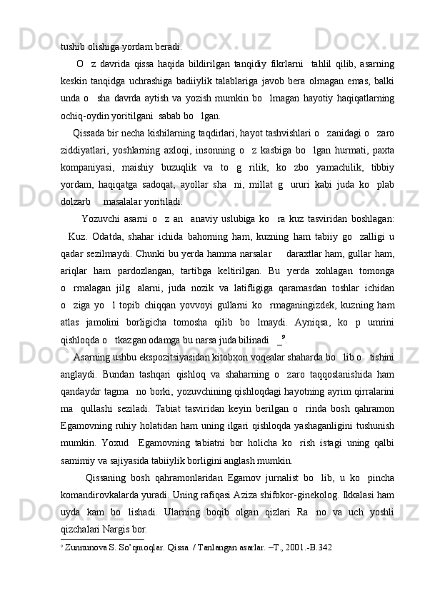 tushib olishiga yordam beradi. 
        O z   davrida   qissa   haqida   bildirilgan   tanqidiy   fikrlarni     tahlil   qilib,   asarning
keskin   tanqidga   uchrashiga   badiiylik   talablariga   javob   bera   olmagan   emas,   balki
unda   o sha   davrda   aytish   va   yozish   mumkin   bo lmagan   hayotiy   haqiqatlarning
 
ochiq-oydin yoritilgani  sabab bo lgan.	

     Qissada bir necha kishilarning taqdirlari, hayot tashvishlari o zanidagi o zaro	
 
ziddiyatlari,   yoshlarning   axloqi,   insonning   o z   kasbiga   bo lgan   hurmati,   paxta	
 
kompaniyasi,   maishiy   buzuqlik   va   to g rilik,   ko zbo yamachilik,   tibbiy	
   
yordam,   haqiqatga   sadoqat,   ayollar   sha ni,   millat   g ururi   kabi   juda   ko plab
  
dolzarb     masalalar yoritiladi.
          Yozuvchi   asarni   o z   an anaviy   uslubiga   ko ra   kuz   tasviridan   boshlagan:	
  
Kuz.   Odatda,   shahar   ichida   bahorning   ham,   kuzning   ham   tabiiy   go zalligi   u	
 
qadar sezilmaydi. Chunki  bu yerda hamma narsalar   daraxtlar ham, gullar ham,	

ariqlar   ham   pardozlangan,   tartibga   keltirilgan.   Bu   yerda   xohlagan   tomonga
o rmalagan   jilg alarni,   juda   nozik   va   latifligiga   qaramasdan   toshlar   ichidan	
 
o ziga   yo l   topib   chiqqan   yovvoyi   gullarni   ko rmaganingizdek,   kuzning   ham
  
atlas   jamolini   borligicha   tomosha   qilib   bo lmaydi.   Ayniqsa,   ko p   umrini	
 
qishloqda o tkazgan odamga bu narsa juda bilinadi _	
  9
. 
     Asarning ushbu ekspozitsiyasidan kitobxon voqealar shaharda bo lib o tishini	
 
anglaydi.   Bundan   tashqari   qishloq   va   shaharning   o zaro   taqqoslanishida   ham	

qandaydir tagma no borki, yozuvchining qishloqdagi  hayotning ayrim qirralarini	

ma qullashi   seziladi.   Tabiat   tasviridan   keyin   berilgan   o rinda   bosh   qahramon	
 
Egamovning ruhiy holatidan ham  uning ilgari  qishloqda  yashaganligini  tushunish
mumkin.   Yoxud     Egamovning   tabiatni   bor   holicha   ko rish   istagi   uning   qalbi	

samimiy va sajiyasida tabiiylik borligini anglash mumkin.
          Qissaning   bosh   qahramonlaridan   Egamov   jurnalist   bo lib,   u   ko pincha	
 
komandirovkalarda yuradi. Uning rafiqasi Aziza shifokor-ginekolog. Ikkalasi ham
uyda   kam   bo lishadi.   Ularning   boqib   olgan   qizlari   Ra no   va   uch   yoshli	
 
qizchalari Nargis bor.
9
  Zunnunova S. So’qmoqlar. Qissa. / Tanlangan asarlar.  –T. , 2001. -B.342 