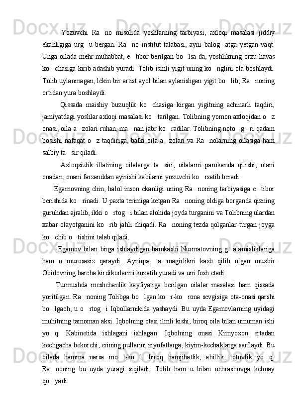           Yozuvchi   Ra no   misolida   yoshlarning   tarbiyasi,   axloqi   masalasi   jiddiy
ekanligiga   urg u   bergan.   Ra no   institut   talabasi,   ayni   balog atga   yetgan   vaqt.	
  
Unga oilada mehr-muhabbat, e tibor berilgan bo lsa-da, yoshlikning orzu-havas	
 
ko chasiga kirib adashib yuradi. Tolib ismli yigit uning ko nglini ola boshlaydi.	
 
Tolib uylanmagan, lekin bir artist ayol bilan aylanishgan yigit bo lib, Ra noning	
 
ortidan yura boshlaydi. 
          Qissada   maishiy   buzuqlik   ko chasiga   kirgan   yigitning   achinarli   taqdiri,	

jamiyatdagi yoshlar axloqi masalasi ko tarilgan. Tolibning yomon axloqidan o z	
 
onasi, oila a zolari ruhan, ma nan jabr ko radilar. Tolibning noto g ri qadam	
    
bosishi  nafaqat   o z taqdiriga, balki   oila a zolari   va  Ra nolarning oilasiga  ham	
  
salbiy ta sir qiladi. 	

          Axloqsizlik   illatining   oilalarga   ta siri,   oilalarni   parokanda   qilishi,   otani	

onadan, onani farzanddan ayirishi kabilarni yozuvchi ko rsatib beradi.	

         Egamovning chin, halol inson ekanligi uning Ra noning tarbiyasiga e tibor	
 
berishida ko rinadi. U paxta terimiga ketgan Ra noning oldiga borganda qizning	
 
guruhdan ajralib, ikki o rtog i bilan alohida joyda turganini va Tolibning ulardan	
 
xabar olayotganini ko rib jahli chiqadi. Ra noning tezda qolganlar turgan joyga
 
ko chib o tishini talab qiladi.	
 
            Egamov   bilan   birga   ishlaydigan   hamkasbi   Nurmatovning   g alamisliklariga	

ham   u   murosasiz   qaraydi.   Ayniqsa,   ta magirlikni   kasb   qilib   olgan   muxbir	

Obidovning barcha kirdikorlarini kuzatib yuradi va uni fosh etadi. 
        Turmushda   meshchanlik   kayfiyatiga   berilgan   oilalar   masalasi   ham   qissada
yoritilgan. Ra noning Tolibga bo lgan ko r-ko rona sevgisiga ota-onasi qarshi	
   
bo lgach,   u   o rtog i   Iqbollarnikida   yashaydi.   Bu   uyda   Egamovlarning   uyidagi	
  
muhitning tamoman aksi. Iqbolning otasi ilmli kishi, biroq oila bilan umuman ishi
yo q.   Kabinetida   ishlagani   ishlagan.   Iqbolning   onasi   Kimyoxon   ertadan

kechgacha bekorchi, erining pullarini ziyofatlarga, kiyim-kechaklarga sarflaydi. Bu
oilada   hamma   narsa   mo l-ko l,   biroq   hamjihatlik,   ahillik,   totuvlik   yo q.	
  
Ra noning   bu   uyda   yuragi   siqiladi.   Tolib   ham   u   bilan   uchrashuvga   kelmay	

qo yadi.
 