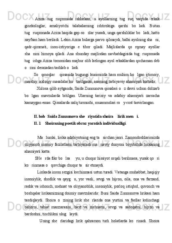        Aziza   tug ruqxonada   ishlarkan,   u   ayollarning   tug ruq   vaqtida   erkak 
ginekologlar,   amaliyotchi   talabalarning   ishtirokiga   qarshi   bo ladi.   Butun	

tug ruqxonada Aziza haqida gap-so zlar yuradi, unga qarshiliklar bo ladi, hatto	
  
xayfsan ham beriladi. Lekin Aziza bularga parvo qilmaydi, balki ayolning sha ni,	

qadr-qimmati,   inon-ixtiyoriga   e tibor   qiladi.   Majlislarda   qo rqmay   ayollar	
 
sha nini   himoya   qiladi.   Ana   shunday   majlisdan   navbatdagisida   tug ruqxonada	
 
tug ishga Aziza tomonidan majbur olib kelingan ayol erkaklardan qochaman deb

o zini derazadan tashlab o ladi. 	
 
        So qmoqlar   qissasida   bugungi   kunimizda   ham   muhim   bo lgan   ijtimoiy,	
   
maishiy, axloqiy masalalar ko tarilganki, asarning tarbiyaviy ahamiyati kattadir.	

           Xulosa qilib aytganda, Saida Zunnunova qissalari o z davri uchun dolzarb	

bo lgan   mavzularda   bitilgan.   Ularning   tarixiy   va   adabiy   ahamiyati   zarracha	

kamaygan emas. Qissalarda xalq turmushi, muammolari ro y-rost tasvirlangan.	

         II. bob  Saida Zunnunova she riyatida shoira  lirik men i.	
  
         II. 1    Shoiraning poetik obraz yaratish individualligi .
            
            Ma lumki, lirika adabiyotning eng ta sirchan janri. Zamondoshlarimizda	
 
oliyjanob insoniy fazilatlarni tarbiyalash ma naviy dunyoni boyitishda lirikaning	

ahamiyati katta.
         SHe rda fikr bo lsa   yu, u chuqur hissiyot orqali berilmasa, yurak qo ri	
   
ko rinmasa o quvchiga chuqur ta sir etmaydi.	
  
            Lirikada inson sezgisi kechinmasi ustun turadi. Vatanga muhabbat, haqiqiy
insoniylik,   shodlik   va   qayg u,   yor   vasli,   sevgi   va   hijron,   oila,   ona   va   farzand,	

rashk va ishonch, mehnat  va oliyjanoblik, insoniylik, porloq istiqbol, quvonch va
boshqalar lirikamizning doimiy mavzularidir. Buni Saida Zunnunova lirikasi ham
tasdiqlaydi.   Shoira   o zining   lirik   she rlarida   ona   yurtini   va   fasllar   kelinchagi	
 
bahorni,   tabiat   manzarasini,   baxt   va   mehnatni,   sevgi   va   sadoqatni,   hijron   va
bardoshni, tinchlikni ulug laydi.	

                Uning   she rlaridagi   lirik   qahramon   turli   holatlarda   ko rinadi.   Shoira	
  