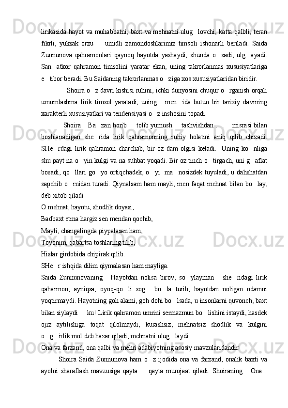 lirikasida hayot va muhabbatni, baxt va mehnatni  ulug lovchi, katta qalbli, teran
fikrli,   yuksak   orzu     umidli   zamondoshlarimiz   timsoli   ishonarli   beriladi.   Saida	

Zunnunova   qahramonlari   qaynoq   hayotda   yashaydi,   shunda   o sadi,   ulg ayadi.	
 
San atkor   qahramon   timsolini   yaratar   ekan,   uning   takrorlanmas   xususiyatlariga	

e tibor beradi. Bu Saidaning takrorlanmas o ziga xos xususiyatlaridan biridir.	
 
              Shoira o z davri kishisi ruhini, ichki dunyosini chuqur o rganish orqali	
 
umumlashma   lirik   timsol   yaratadi,   uning   men ida   butun   bir   tarixiy   davrning	
 
xarakterli xususiyatlari va tendensiyasi o z inshosini topadi.	

            Shoira  Ba zan horib   tolib yumush   tashvishdan . . .  misrasi bilan	
    
boshlanadigan   she rida   lirik   qahramonning   ruhiy   holatini   aniq   qilib   chizadi.	

SHe rdagi   lirik   qahramon   charchab,   bir   oz   dam   olgisi   keladi.     Uning   ko nliga	
 
shu payt na o yin kulgi va na suhbat yoqadi. Bir oz tinch o tirgach, uni g aflat	
  
bosadi,  qo llari   go yo ortiqchadek,  o yi     ma nosizdek  tuyuladi, u  dahshatdan	
   
sapchib o rnidan turadi. Qiynalsam  ham  mayli, men faqat mehnat  bilan bo lay,
 
deb xitob qiladi
O mehnat, hayotu, shodlik doyasi,
Badbaxt etma hargiz sen mendan qochib,
Mayli, changalingda piypalasan ham,
Tovonim, qabartsa toshlaring tilib,
Hislar girdobida chipirak qilib.
SHe r ishqida dilim qiymalasan ham mayliga.	

Saida   Zunnunovaning   Hayotdan   nolisa   birov,   so ylayman   she ridagi   lirik	
   
qaharmon,   ayniqsa,   oyoq-qo li   sog   bo la   turib,   hayotdan   noligan   odamni	
  
yoqtirmaydi. Hayotning goh alami, goh dohi bo lsada, u insonlarni quvonch, baxt	

bilan siylaydi   ku! Lirik qahramon umrini sermazmun bo lishini istaydi, hasdek	
 
ojiz   aytilishiga   toqat   qilolmaydi,   kurashsiz,   mehnatsiz   shodlik   va   kulgini
o g irlik mol deb hazar qiladi, mehnatni ulug laydi.	
  
Ona va farzand, ona qalbi va mehri adabiyotning asosiy mavzularidandir. 
              Shoira   Saida   Zunnunova   ham   o z   ijodida   ona   va   farzand,   onalik   baxti   va	

ayolni   sharaflash   mavzusiga   qayta     qayta   murojaat   qiladi.   Shoiraning   Ona	
   