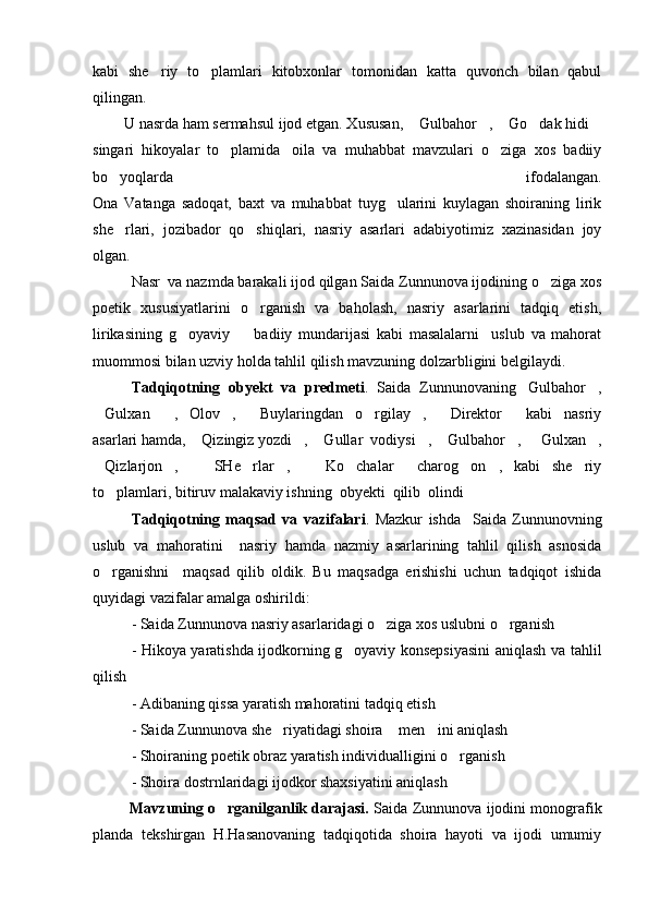 kabi   she riy   to plamlari   kitobxonlar   tomonidan   katta   quvonch   bilan   qabul 
qilingan. 
        U nasrda ham sermahsul ijod etgan. Xususan,  Gulbahor ,  Go dak hidi	
    
singari   hikoyalar   to plamida	
     oila   va   muhabbat   mavzulari   o ziga   xos   badiiy	
bo yoqlarda   ifodalangan.	

Ona   Vatanga   sadoqat,   baxt   va   muhabbat   tuyg ularini   kuylagan   shoiraning   lirik	

she rlari,   jozibador   qo shiqlari,   nasriy   asarlari   adabiyotimiz   xazinasidan   joy	
 
olgan.
Nasr  va nazmda barakali ijod qilgan Saida Zunnunova ijodining o ziga xos	

poetik   xususiyatlarini   o rganish   va   baholash,   nasriy   asarlarini   tadqiq   etish,	

lirikasining   g oyaviy     badiiy   mundarijasi   kabi   masalalarni     uslub   va   mahorat	
 
muommosi bilan uzviy holda tahlil qilish mavzuning dolzarbligini belgilaydi.
Tadqiqotning   obyekt   va   predmeti .   Saida   Zunnunovaning Gulbahor ,	
 
Gulxan   , Olov ,   Buylaringdan   o rgilay ,   Direktor   kabi   nasriy	
        
asarlari hamda,  Qizingiz yozdi ,  Gullar  vodiysi ,  Gulbahor ,   Gulxan ,	
       
Qizlarjon ,     SHe rlar ,     Ko chalar     charog on ,   kabi   she riy	
         
to plamlari, bitiruv malakaviy ishning  obyekti  qilib  olindi	

Tadqiqotning   maqsad   va   vazifalari .   Mazkur   ishda     Saida   Zunnunovning
uslub   va   mahoratini     nasriy   hamda   nazmiy   asarlarining   tahlil   qilish   asnosida
o rganishni     maqsad   qilib   oldik.   Bu   maqsadga   erishishi   uchun   tadqiqot   ishida

quyidagi vazifalar amalga oshirildi:
- Saida Zunnunova nasriy asarlaridagi o ziga xos uslubni o rganish	
 
- Hikoya yaratishda ijodkorning g oyaviy konsepsiyasini aniqlash va tahlil	

qilish
- Adibaning qissa yaratish mahoratini tadqiq etish
- Saida Zunnunova she riyatidagi shoira  men ini aniqlash	
  
- Shoiraning poetik obraz yaratish individualligini o rganish	

- Shoira dostrnlaridagi ijodkor shaxsiyatini aniqlash
             Mavzuning o rganilganlik darajasi.	
  Saida Zunnunova ijodini monografik
planda   tekshirgan   H.Hasanovaning   tadqiqotida   shoira   hayoti   va   ijodi   umumiy 