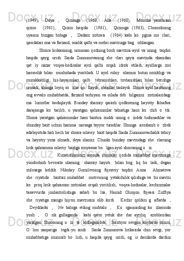 (1949),   Doya ,   Qizimga   (1960,   Alla   (1960),   Muncha   yaxshisan      
qizim   (1961),   Qizim   haqida   (1961),   Qizimga (1963),   Chumolining	
    
uyasini   buzgan   bolaga ,   Dadam   xotirasi   (1964)   kabi   ko pgina   me rlari,	
    
qasidalari ona va farzand, onalik qalbi va mehri mavzuiga bag ishlangan.	

                 Shoira lirikasining, umuman ijodning bosh mavzusi-ayol va uning   taqdiri
haqida   qayg urish.   Saida   Zunnunovaning   she rlari   qaysi   mavzuda   ekanidan	
 
qat iy   nazar   voqea-hodisalar   ayol   qalbi   orqali   idrok   etiladi,   ayollarga   xos	

hassoslik   bilan     mushohada   yuritiladi.   U   ayol   ruhiy     olamini   butun   nozikligi   va
murakkabligi,   his-hayajonlari,   qalb     tebranishlari,   tovlanishlari   bilan   berishga
urinadi, shunga loyiq so zlar  qo llaydi, obrazlar tanlaydi. Shoira ayol baxtining	
 
eng  avvalo  muhabbatda,   farzand  tarbiyasi  va   oilada   deb    bilganini     xotiralaridagi
ma lumotlar   tasdiqlaydi.   Bunday   shaxsiy   qarash   ijodkorning   hayotiy   falsafasi	

darajasiga   ko tarilib,   u   yaratgan   qahramonlar   tabiatiga   ham   ko chib   o tdi.	
  
Shoira   yaratgan   qahramonlar   ham   baxtini   xuddi   uning   o zidek   tushinadilar   va	

shunday baxt  uchun hamma   narsaga tayyor  turadilar. Shunga   asoslanib  o zbek	

adabiyotida hali hech bir shoira oilaviy  baxt haqida Saida Zunnunovachalik tabiiy
va   hayotiy   yoza   olmadi,   deya   olamiz.   Chunki   bunday   mavzudagi   she rlarning	

lirik qahramoni oilaviy  baxtga muyassar bo lgan ayol-shoiraning o zi.	
 
                              Kuzatishlarimiz   asosida   shoiralar   ijodida   muhabbat   mavzusiga
yondoshish   bevosita   ularning     shaxsiy   hayoti     bilan   bog liq   bo ladi,   degan	
 
xulosaga   keldik.   Nikolay   Gumilevning   fojeaviy   taqdiri   Anna     Ahmatova
she riyatida  baxtsiz muhabbat  motivining  yetakchilik qilishiga va  bu mavzu	
  
ko proq lirik qahramon xotiralari orqali yoritilish,   voqea-hodisalar, kechinmalar

tasavvurda   jonlantirilishiga   sabab   bo lsa,   Hamid   Olimjon   fojeasi   Zulfiya	

she riyatiga   mangu   hijron   mavzusini   olib   kirdi.   Kechir   qoldim   g aflatda ,	
   
Deydilarki ,   Ne   baloga   etding   mubtalo ,   Ko rganmiding   ko zlarimda	
      
yosh ,   O rik   gullaganda   kabi   qator   yetuk   she rlar   ayriliq     azoblaridan	
    
yaralgan.   Shoiraning   o zi     ta kidlaganidek,   Baxtiyor   sevgini   kuylarda   sozim,	
  
O lim   xanjariga     tegdi-yu   sindi   Saida   Zunnunova   lirikasida   chin   sevgi,   yor	
 
muhabbatiga   munosib   bo lish,   u   haqida   qayg urish,   og ir   damlarda   dardini	
   