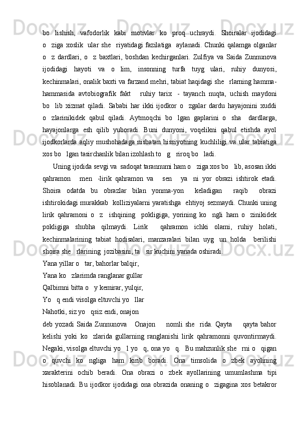 bo lishish,   vafodorlik   kabi   motivlar   ko proq   uchraydi.   Shoiralar   ijodidagi 
o ziga xoslik   ular  she riyatidagi  fazilatiga   aylanadi.  Chunki  qalamga olganlar
 
o z   dardlari,   o z   baxtlari,   boshdan   kechirganlari.   Zulfiya   va   Saida   Zunnunova
 
ijodidagi   hayoti   va   o lim,   insonning   turfa   tuyg ulari,   ruhiy   dunyosi,	
 
kechinmalari, onalik baxti va farzand mehri, tabiat haqidagi she rlarning hamma-	

hammasida   avtobiografik   fakt   ruhiy   tarix -   tayanch   nuqta,   uchish   maydoni	
 
bo lib   xizmat   qiladi.   Sababi   har   ikki   ijodkor   o zgalar   dardu   hayajonini   xuddi	
 
o zlarinikidek   qabul   qiladi.   Aytmoqchi   bo lgan   gaplarini   o sha     dardlarga,
  
hayajonlarga   esh   qilib   yuboradi.   Buni   dunyoni,   voqelikni   qabul   etishda   ayol
ijodkorlarda   aqliy   mushohadaga   nisbatan   hissiyotning   kuchliligi   va   ular   tabiatiga
xos bo lgan tasirchanlik bilan izohlash to g riroq bo ladi.              	
   
      Uning ijodida sevgi va  sadoqat tarannumi ham o ziga xos bo lib, asosan ikki	
 
qahramon   men -lirik   qahramon   va   sen   ya ni   yor   obrazi   ishtirok   etadi.	
    
Shoira   odatda   bu   obrazlar   bilan   yonma-yon     keladigan   raqib   obrazi	
 
ishtirokidagi murakkab   kolliziyalarni yaratishga   ehtiyoj sezmaydi. Chunki uning
lirik   qahramoni   o z     ishqining     pokligiga,   yorining   ko ngli   ham   o zinikidek	
  
pokligiga   shubha   qilmaydi.   Lirik     qahramon   ichki   olami,   ruhiy   holati,
kechinmalarining   tabiat   hodisalari,   manzaralari   bilan   uyg un   holda     berilishi	

shoira she rlarining  jozibasini, ta sir kuchini yanada oshiradi.	
 
Yana yillar o tar, bahorlar balqir,	

Yana ko zlarimda ranglanar gullar	

Qalbimni bitta o y kemirar, yulqir,	

Yo q endi visolga eltuvchi yo llar	
 
Nahotki, siz yo qsiz endi, onajon 	
 
deb   yozadi   Saida   Zunnunova   Onajon     nomli   she rida.   Qayta     qayta   bahor	
   
kelishi   yoki   ko zlarida   gullarning   ranglanishi   lirik   qahramonni   quvontirmaydi.	

Negaki, visolga eltuvchi yo l yo q, ona yo q.   Bu mahzunlik she rni o qigan	
    
o quvchi   ko ngliga   ham   kirib   boradi.   Ona   timsolida   o zbek   ayolining	
  
xarakterini   ochib   beradi.   Ona   obrazi   o zbek   ayollarining   umumlashma   tipi	

hisoblanadi.   Bu   ijodkor   ijodidagi   ona   obrazida   onaning   o zigagina   xos   betakror	
 