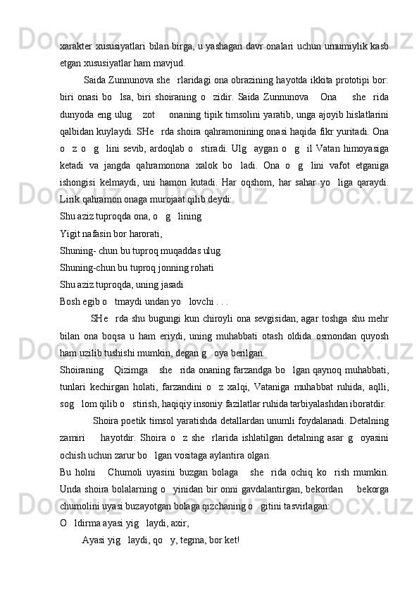 xarakter xususiyatlari bilan birga, u yashagan davr onalari uchun umumiylik kasb
etgan xususiyatlar ham mavjud. 
            Saida Zunnunova she rlaridagi ona obrazining hayotda ikkita prototipi bor:
biri   onasi   bo lsa,   biri   shoiraning   o zidir.   Saida   Zunnunova   Ona     she rida	
    
dunyoda eng ulug  zot   onaning tipik timsolini yaratib, unga ajoyib hislatlarini	
 
qalbidan kuylaydi. SHe rda shoira qahramonining onasi haqida fikr yuritadi. Ona	

o z   o g lini   sevib,   ardoqlab   o stiradi.   Ulg aygan   o g il   Vatan   himoyasiga	
      
ketadi   va   jangda   qahramonona   xalok   bo ladi.   Ona   o g lini   vafot   etganiga	
  
ishongisi   kelmaydi,   uni   hamon   kutadi.   Har   oqshom,   har   sahar   yo liga   qaraydi.	

Lirik qahramon onaga murojaat qilib deydi:
Shu aziz tuproqda ona, o g lining	
 
Yigit nafasin bor harorati,
Shuning- chun bu tuproq muqaddas ulug	

Shuning-chun bu tuproq jonning rohati
Shu aziz tuproqda, uning jasadi
Bosh egib o tmaydi undan yo lovchi . . . 	
 
                 SHe rda shu bugungi kun chiroyli  ona sevgisidan,  agar toshga shu mehr

bilan   ona   boqsa   u   ham   eriydi,   uning   muhabbati   otash   oldida   osmondan   quyosh
ham uzilib tushishi mumkin, degan g oya berilgan.	

Shoiraning  Qizimga  she rida onaning farzandga bo lgan qaynoq muhabbati,	
   
tunlari   kechirgan   holati,   farzandini   o z   xalqi,   Vataniga   muhabbat   ruhida,   aqlli,	

sog lom qilib o stirish, haqiqiy insoniy fazilatlar ruhida tarbiyalashdan iboratdir.	
 
                Shoira poetik timsol yaratishda detallardan unumli foydalanadi. Detalning
zamiri     hayotdir.   Shoira   o z   she rlarida   ishlatilgan   detalning   asar   g oyasini	
   
ochish uchun zarur bo lgan vositaga aylantira olgan.	

Bu   holni   Chumoli   uyasini   buzgan   bolaga   she rida   ochiq   ko rish   mumkin.	
   
Unda shoira bolalarning o yinidan bir  onni gavdalantirgan, bekordan   bekorga	
 
chumolini uyasi buzayotgan bolaga qizchaning o gitini tasvirlagan:	

O ldirma ayasi yig laydi, axir,	
 
         Ayasi yig laydi, qo y, tegma, bor ket!	
  