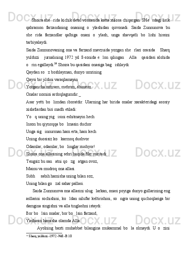      Shoira she rida kichik detal vositasida katta xulosa chiqargan. SHe rdagi lirik 
qahramon   farzandining   onaning   o ylashidan   quvonadi.   Saida   Zunnunova   bu	

she rida   farzandlar   qalbiga   onani   o ylash,   unga   shavqatli   bo lishi   hissini	
  
tarbiyalaydi.
Saida Zunnunovaning ona va farzand mavzuida yozgan she rlari orasida  Sharq	
 
yulduzi   jurnalining   1972   yil   8-sonida   e lon   qilingan   Alla   qasidasi   alohida	
   
o rin egallaydi.	
 10
 Shoira bu qasidani onasiga bag ishlaydi:	
Qaydan so z boshlayman, dunyo umrining	

Qaysi bir jildini varaqlamayin
Yotgancha xotiram, mehrim, shuurim
Onalar nomini ardoqlagumdir._
Asar   yetti   bo limdan   iboratdir.   Ularning   har   birida   onalar   xarakteridagi   asosiy	

xislatlardan biri madh etiladi:
Yo q uning yig isini eshitmayin hech	
 
Inson bu qiynoqqa bo lmasin duchor	

Unga sig innurman ham erta, ham kech	

Uning duosisiz ko karmoq dushvor	

Odamlar, odamlar, bo linglar xushyor!	

Shoira ona allasining sehri haqida fikr yuritadi:
Tengsiz bu san atni qo zg atgan ovoz,	
  
Mainu va mudroq ona allasi.
Subh   sabih hamisha uning bilan soz,	

Uning bilan go zal sahar pallasi.	

      Saida Zunnunova ona allasini ulug larkan, onasi poyiga dunyo gullarining eng	

asllarini   sochishini,   ko ldan   nilufar   keltirishini,   so ngra   uning   quchoqlariga   bir	
 
damgina singishni va alla tinglashni istaydi:
Bor bo lsin onalar, bor bo lsin farzand,	
 
Yashasin hamisha olamda Alla. 
            Ayolning   baxti   muhabbat   bilangina   mukammal   bo la   olmaydi.   U   o zini	
 
10
  Sharq yulduzi.-1972.-№8.-B.10 