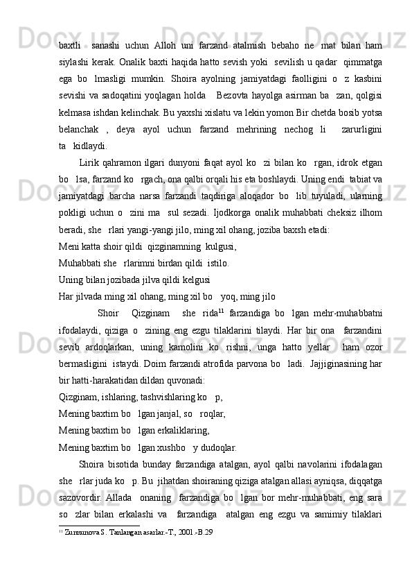 baxtli     sanashi   uchun   Alloh   uni   farzand   atalmish   bebaho   ne mat   bilan   ham
siylashi  kerak. Onalik baxti haqida hatto sevish yoki   sevilish u qadar   qimmatga
ega   bo lmasligi   mumkin.   Shoira   ayolning   jamiyatdagi   faolligini   o z   kasbini	
 
sevishi  va sadoqatini  yoqlagan  holda  Bezovta  hayolga asirman ba zan,  qolgisi	
 
kelmasa ishdan kelinchak. Bu yaxshi xislatu va lekin yomon Bir chetda bosib yotsa
belanchak ,   deya   ayol   uchun   farzand   mehrining   nechog li     zarurligini	
 
ta kidlaydi.	

            Lirik qahramon  ilgari   dunyoni   faqat  ayol   ko zi  bilan  ko rgan, idrok etgan	
 
bo lsa, farzand ko rgach, ona qalbi orqali his eta boshlaydi. Uning endi  tabiat va	
 
jamiyatdagi   barcha   narsa   farzandi   taqdiriga   aloqador   bo lib   tuyuladi,   ularning	

pokligi   uchun   o zini   ma sul   sezadi.   Ijodkorga   onalik   muhabbati   cheksiz   ilhom	
 
beradi, she rlari yangi-yangi jilo, ming xil ohang, joziba baxsh etadi: 	

Meni katta shoir qildi  qizginamning  kulgusi,
Muhabbati she rlarimni birdan qildi  istilo.	

Uning bilan jozibada jilva qildi kelgusi
Har jilvada ming xil ohang, ming xil bo yoq, ming jilo	

                Shoir   Qizginam   she rida	
   11
  farzandiga   bo lgan   mehr-muhabbatni	
ifodalaydi,   qiziga   o zining   eng   ezgu   tilaklarini   tilaydi.   Har   bir   ona     farzandini	

sevib   ardoqlarkan,   uning   kamolini   ko rishni,   unga   hatto   yellar     ham   ozor	

bermasligini  istaydi. Doim farzandi atrofida parvona bo ladi.  Jajjiginasining har	

bir hatti-harakatidan dildan quvonadi: 
Qizginam, ishlaring, tashvishlaring ko p,	

Mening baxtim bo lgan janjal, so roqlar,	
 
Mening baxtim bo lgan erkaliklaring,

Mening baxtim bo lgan xushbo y dudoqlar.
 
          Shoira   bisotida   bunday   farzandiga   atalgan,   ayol   qalbi   navolarini   ifodalagan
she rlar juda ko p. Bu  jihatdan shoiraning qiziga atalgan allasi ayniqsa, diqqatga	
 
sazovordir.   Allada     onaning     farzandiga   bo lgan   bor   mehr-muhabbati,   eng   sara	

so zlar   bilan   erkalashi   va     farzandiga     atalgan   eng   ezgu   va   samimiy   tilaklari	

11
  Zunnunova S. Tanlangan asarlar.-T., 2001.-B.29 