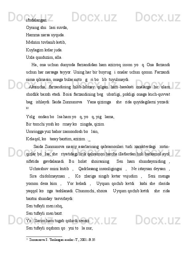 ifodalangan: 
Oyning shu lasi suvda,
Hamma narsa uyquda.
Mehrim tovlanib ketib,
Kuylagim kelar juda.
Uxla qunduzim, alla.
      Ha,   ona   uchun   dunyoda   farzandidan   ham   azizroq   inson   yo q.   Ona   farzandi	

uchun har  narsaga  tayyor. Uning har  bir  buyrug i  onalar uchun qonun. Farzandi	

nima qilmasin, onaga bular noto g ri bo lib  tuyulmaydi.	
  
  Aksincha,   farzandining   bilib-bilmay   qilgan   hatti-harakati   onalarga   bir   olam
shodlik   baxsh   etadi.  Boisi   farzandining   beg uborligi,   pokligi   onaga   kuch-quvvat	

bag ishlaydi. Saida Zunnunova  Yana qizimga  she rida quyidagilarni yozadi:	
   
12
Yolg ondan bo lsa ham yo q, yo q, yig lama,
    
Bir tomchi yosh ko rmay ko zingda, qizim.	
 
Umringga yuz bahor zamondosh bo lsin,	

Kelaqol, ko taray baxtim, azizim. ._	

        Saida   Zunnunova   nasriy   asarlarining   qahramonlari   turli   xarakterdagi     xotin-
qizlar bo lsa, she riyatidagi lirik qahramon barcha illatlardan holi barkamol ayol	
 
sifatida   gavdalanadi.   Bu   holat   shoiraning   Sen   ham   shundaymiding ,	
 
Uchrashuv onini  kutib ,  Qadrlasang insonligingni ,  Ne istaysan  deysan ,	
     
Sira   chidolmayman ,   Ko zlariga   singib   ketar   vujudim ,   Seni   menga
     
yomon   desa   kim ,   Yor   keladi ,   Uyqum   qochib   ketdi   kabi   she rlarida	
     
yaqqol ko zga   tashlanadi. Chunonchi, shoira    Uyqum qochib ketdi  she rida	
   
baxtni shunday  tasvirlaydi: 
Sen tufayli men ishq,
Sen tufayli men baxt.
Yo llarim ham tugab qolurdi sensiz.	

Sen tufayli oqshom qo yni to la nur, 	
 
12
   Zunnunova S. Tanlangan asarlar.-T., 2001.-B.35 