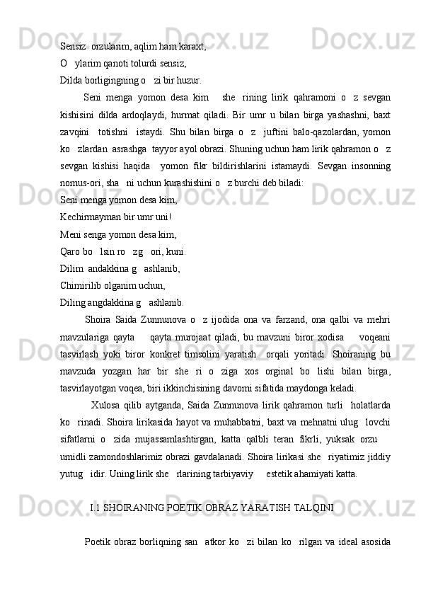 Sensiz  orzularim, aqlim ham karaxt,
O ylarim qanoti tolurdi sensiz,
Dilda borligingning o zi bir huzur.	

      Seni   menga   yomon   desa   kim   she rining   lirik   qahramoni   o z   sevgan	
   
kishisini   dilda   ardoqlaydi,   hurmat   qiladi.   Bir   umr   u   bilan   birga   yashashni,   baxt
zavqini     totishni     istaydi.   Shu   bilan   birga   o z     juftini   balo-qazolardan,   yomon	

ko zlardan  asrashga  tayyor ayol obrazi. Shuning uchun ham lirik qahramon o z	
 
sevgan   kishisi   haqida     yomon   fikr   bildirishlarini   istamaydi.   Sevgan   insonning
nomus-ori, sha ni uchun kurashishini o z burchi deb biladi:	
 
Seni menga yomon desa kim,
Kechirmayman bir umr uni!
Meni senga yomon desa kim,
Qaro bo lsin ro zg ori, kuni.	
  
Dilim  andakkina g ashlanib,	

Chimirilib olganim uchun,
Diling angdakkina g ashlanib.

            Shoira   Saida   Zunnunova   o z   ijodida   ona   va   farzand,   ona   qalbi   va   mehri	

mavzulariga   qayta     qayta   murojaat   qiladi,   bu   mavzuni   biror   xodisa     voqeani	
 
tasvirlash   yoki   biror   konkret   timsolini   yaratish     orqali   yoritadi.   Shoiraning   bu
mavzuda   yozgan   har   bir   she ri   o ziga   xos   orginal   bo lishi   bilan   birga,	
  
tasvirlayotgan voqea, biri ikkinchisining davomi sifatida maydonga keladi.
                Xulosa   qilib   aytganda,   Saida   Zunnunova   lirik   qahramon   turli     holatlarda
ko rinadi. Shoira lirikasida hayot  va muhabbatni, baxt  va mehnatni ulug lovchi	
 
sifatlarni   o zida   mujassamlashtirgan,   katta   qalbli   teran   fikrli,   yuksak   orzu  	
 
umidli zamondoshlarimiz obrazi  gavdalanadi. Shoira lirikasi  she riyatimiz jiddiy	

yutug idir. Uning lirik she rlarining tarbiyaviy   estetik ahamiyati katta.	
  
            I.1 SHOIRANING POETIK OBRAZ YARATISH TALQINI
              Poetik   obraz   borliqning   san atkor   ko zi   bilan   ko rilgan   va   ideal   asosida	
   