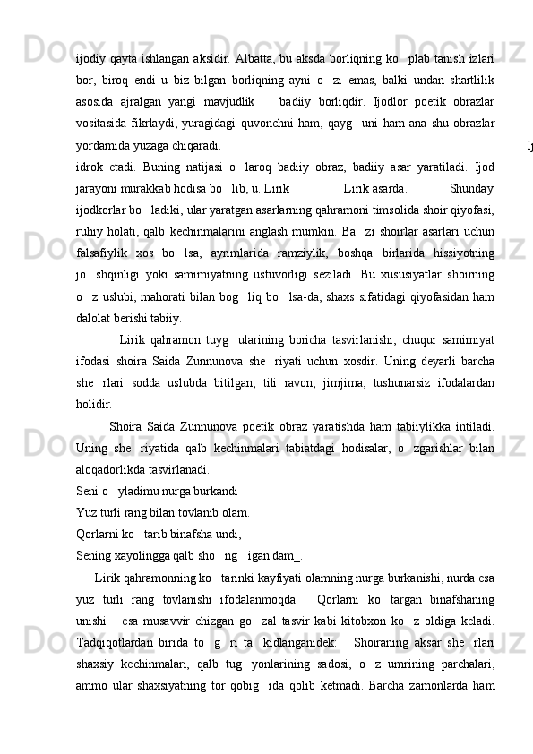 ijodiy qayta ishlangan aksidir.  Albatta, bu aksda  borliqning ko plab tanish izlari
bor,   biroq   endi   u   biz   bilgan   borliqning   ayni   o zi   emas,   balki   undan   shartlilik	

asosida   ajralgan   yangi   mavjudlik     badiiy   borliqdir.   Ijodlor   poetik   obrazlar	

vositasida   fikrlaydi,   yuragidagi   quvonchni   ham,   qayg uni   ham   ana   shu   obrazlar	

yordamida yuzaga chiqaradi.       Ijodkor olamni qalbidagi kechinmalar orqali qayta
idrok   etadi.   Buning   natijasi   o laroq   badiiy   obraz,   badiiy   asar   yaratiladi.   Ijod	

jarayoni murakkab hodisa bo lib, u. Lirik                 Lirik asarda.             Shunday	

ijodkorlar bo ladiki, ular yaratgan asarlarning qahramoni timsolida shoir qiyofasi,	

ruhiy   holati,   qalb   kechinmalarini   anglash   mumkin.   Ba zi   shoirlar   asarlari   uchun	

falsafiylik   xos   bo lsa,   ayrimlarida   ramziylik,   boshqa   birlarida   hissiyotning	

jo shqinligi   yoki   samimiyatning   ustuvorligi   seziladi.   Bu   xususiyatlar   shoirning	

o z   uslubi,   mahorati   bilan   bog liq   bo lsa-da,   shaxs   sifatidagi   qiyofasidan   ham
  
dalolat berishi tabiiy. 
                Lirik   qahramon   tuyg ularining   boricha   tasvirlanishi,   chuqur   samimiyat	

ifodasi   shoira   Saida   Zunnunova   she riyati   uchun   xosdir.   Uning   deyarli   barcha	

she rlari   sodda   uslubda   bitilgan,   tili   ravon,   jimjima,   tushunarsiz   ifodalardan	

holidir.
            Shoira   Saida   Zunnunova   poetik   obraz   yaratishda   ham   tabiiylikka   intiladi.
Uning   she riyatida   qalb   kechinmalari   tabiatdagi   hodisalar,   o zgarishlar   bilan	
 
aloqadorlikda tasvirlanadi.
Seni o yladimu nurga burkandi	

Yuz turli rang bilan tovlanib olam.
Qorlarni ko tarib binafsha undi,	

Sening xayolingga qalb sho ng igan dam_.  	
 
      Lirik qahramonning ko tarinki kayfiyati olamning nurga burkanishi, nurda esa

yuz   turli   rang   tovlanishi   ifodalanmoqda.   Qorlarni   ko targan   binafshaning	
 
unishi   esa   musavvir   chizgan   go zal   tasvir   kabi   kitobxon   ko z   oldiga   keladi.	
  
Tadqiqotlardan   birida   to g ri   ta kidlanganidek:   Shoiraning   aksar   she rlari	
    
shaxsiy   kechinmalari,   qalb   tug yonlarining   sadosi,   o z   umrining   parchalari,	
 
ammo   ular   shaxsiyatning   tor   qobig ida   qolib   ketmadi.   Barcha   zamonlarda   ham	
 
