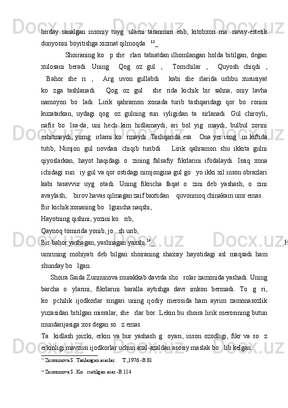 birday   sanalgan   insoniy   tuyg ularni   tarannum   etib,   kitobxon   ma naviy-estetik 
dunyosini boyitishga xizmat qilmoqda	
 13
_.
                  Shoiraning   ko p   she rlari   tabiatdan   ilhomlangan   holda   bitilgan,   degan	
 
xulosani   beradi.   Uning   Qog oz   gul ,   Tomchilar ,   Quyosh   chiqdi ,	
      
Bahor   she ri ,   Arg uvon   gullabdi   kabi   she rlarida   ushbu   xususiyat	
      
ko zga   tashlanadi.   Qog oz   gul   she rida   kichik   bir   sahna,   oniy   lavha	
    
namoyon   bo ladi.   Lirik   qahramon   xonada   turib   tashqaridagi   qor   bo ronini	
 
kuzatarkan,   uydagi   qog oz   gulning   sun iyligidan   ta sirlanadi.   Gul   chiroyli,	
  
nafis   bo lsa-da,   uni   hech   kim   hidlamaydi,   ari   bol   yig maydi,   bulbul   zorini	
 
eshitmaydi,  yomg irlarni  ko rmaydi.  Tashqarida  esa   Ona  yer   issig in  kiftida	
   
tutib,   Nimjon   gul   novdasi   chiqib   turibdi .   Lirik   qahramon   shu   ikkita   gulni	

qiyoslarkan,   hayot   haqidagi   o zining   falsafiy   fikrlarini   ifodalaydi.   Issiq   xona	

ichidagi sun iy gul va qor ostidagi nimjongina gul go yo ikki xil inson obrazlari	
 
kabi   tasavvur   uyg otadi.   Uning   fikricha   faqat   o zini   deb   yashash,   o zini	
  
avaylash,  birov havas qilmagan zaif baxtidan  quvonmoq chinakam umr emas. 	
 
Bir kichik xonaning bo lguncha naqshi,	

Hayotning qishini, yozini ko rib,	

Qaynoq tomirida yonib, jo sh urib,	

Bir bahor yashagan, yashnagan yaxshi. 14
_ Hayotda kurashib yashashni inson
umrining   mohiyati   deb   bilgan   shoiraning   shaxsiy   hayotidagi   asl   maqsadi   ham
shunday bo lgan. 	

     Shoira Saida Zunnunova murakkab davrda sho rolar zamonida yashadi. Uning	

barcha   o ylarini,   fikrlarini   baralla   aytishga   davr   imkon   bermadi.   To g ri,	
  
ko pchilik   ijodkorlar   singari   uning   ijodiy   merosida   ham   ayrim   zamonasozlik	

yuzasidan  bitilgan  misralar, she rlar  bor. Lekin bu shoira  lirik merosining butun	

mundarijasiga xos degan so z emas. 	

Ta kidlash   joizki,   erkin   va   hur   yashash   g oyasi,   inson   ozodligi,   fikr   va   so z	
  
erkinligi mavzusi ijodkorlar uchun azal-azaldan asosiy maslak bo lib kelgan.       	

13
  Zunnunova S. Tanlangan asarlar.   T.,1976.-B.81	

14
  Zunnunova S. Ko rsatilgan asar.-B.114	
 