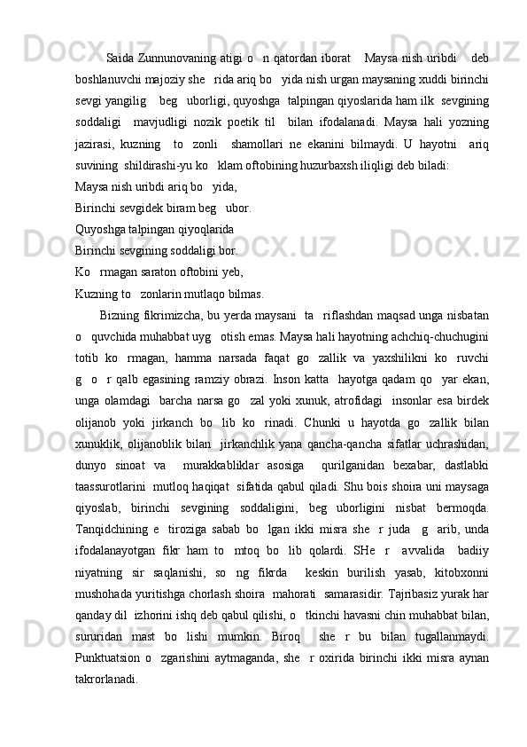              Saida  Zunnunovaning  atigi  o n  qatordan iborat   Maysa  nish  uribdi   deb  
boshlanuvchi majoziy she rida ariq bo yida nish urgan maysaning xuddi birinchi	
 
sevgi yangilig  beg uborligi, quyoshga  talpingan qiyoslarida ham ilk  sevgining	
 
soddaligi     mavjudligi   nozik   poetik   til     bilan   ifodalanadi.   Maysa   hali   yozning
jazirasi,   kuzning     to zonli     shamollari   ne   ekanini   bilmaydi.   U   hayotni     ariq	

suvining  shildirashi-yu ko klam oftobining huzurbaxsh iliqligi deb biladi:	

Maysa nish uribdi ariq bo yida,

Birinchi sevgidek biram beg ubor.	

Quyoshga talpingan qiyoqlarida
Birinchi sevgining soddaligi bor.
Ko rmagan saraton oftobini yeb,	

Kuzning to zonlarin mutlaqo bilmas.	

           Bizning fikrimizcha, bu yerda maysani    ta riflashdan maqsad unga nisbatan	

o quvchida muhabbat uyg otish emas. Maysa hali hayotning achchiq-chuchugini	
 
totib   ko rmagan,   hamma   narsada   faqat   go zallik   va   yaxshilikni   ko ruvchi	
  
g o r   qalb   egasining   ramziy   obrazi.   Inson   katta     hayotga   qadam   qo yar   ekan,	
  
unga   olamdagi     barcha   narsa   go zal   yoki   xunuk,   atrofidagi     insonlar   esa   birdek	

olijanob   yoki   jirkanch   bo lib   ko rinadi.   Chunki   u   hayotda   go zallik   bilan	
  
xunuklik,   olijanoblik   bilan     jirkanchlik   yana   qancha-qancha   sifatlar   uchrashidan,
dunyo   sinoat   va     murakkabliklar   asosiga     qurilganidan   bexabar,   dastlabki
taassurotlarini   mutloq haqiqat   sifatida qabul qiladi. Shu bois shoira uni maysaga
qiyoslab,   birinchi   sevgining   soddaligini,   beg uborligini   nisbat   bermoqda.	

Tanqidchining   e tiroziga   sabab   bo lgan   ikki   misra   she r   juda     g arib,   unda	
   
ifodalanayotgan   fikr   ham   to mtoq   bo lib   qolardi.   SHe r     avvalida     badiiy	
  
niyatning   sir   saqlanishi,   so ng   fikrda     keskin   burilish   yasab,   kitobxonni

mushohada yuritishga chorlash shoira   mahorati  samarasidir. Tajribasiz yurak har
qanday dil  izhorini ishq deb qabul qilishi, o tkinchi havasni chin muhabbat bilan,	

sururidan   mast   bo lishi   mumkin.   Biroq     she r   bu   bilan   tugallanmaydi.	
 
Punktuatsion   o zgarishini   aytmaganda,   she r   oxirida   birinchi   ikki   misra   aynan	
 
takrorlanadi. 