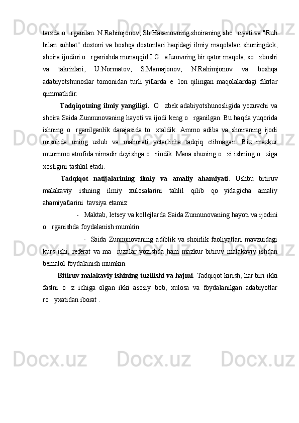 tarzda o rganilan. N.Rahimjonov, Sh.Hasanovning shoiraning she riyati va "Ruh 
bilan suhbat" dostoni va boshqa dostonlari haqidagi ilmiy maqolalari shuningdek,
shoira ijodini o rganishda munaqqid I.G afurovning bir qator maqola, so zboshi	
  
va   takrizlari,   U.Normatov,   S.Mamajonov,   N.Rahimjonov   va   boshqa
adabiyotshunoslar   tomonidan   turli   yillarda   e lon   qilingan   maqolalardagi   fikrlar	

qimmatlidir.
          Tadqiqotning  ilmiy  yangiligi.     O zbek  adabiyotshunosligida  yozuvchi   va	

shoira Saida Zunnunovaning hayoti va ijodi keng o rganilgan. Bu haqda yuqorida	

ishning   o rganilganlik   darajasida   to xtaldik.   Ammo   adiba   va   shoiraning   ijodi	
 
misolida   uning   uslub   va   mahorati   yetarlicha   tadqiq   etilmagan.   Biz   mazkur
muommo atrofida nimadir deyishga o rindik. Mana shuning o zi ishning o ziga	
  
xosligini tashkil etadi.     
Tadqiqot   natijalarining   ilmiy   va   amaliy   ahamiyati .   Ushbu   bitiruv
malakaviy   ishning   ilmiy   xulosalarini   tahlil   qilib   qo yidagicha   amaliy	

ahamiyatlarini  tavsiya etamiz:
         -   Maktab, letsey va kollejlarda Saida Zunnunovaning hayoti va ijodini
o rganishda foydalanish mumkin.	

                  -     Saida  Zunnunovaning   adiblik   va   shoirlik   faoliyatlari   mavzuidagi
kurs   ishi,   referat   va   ma ruzalar   yozishda   ham   mazkur   bitiruv   malakaviy   ishdan	

bemalol foydalanish mumkin.
   Bitiruv malakaviy ishining tuzilishi va hajmi . Tadqiqot kirish, har biri ikki
faslni   o z   ichiga   olgan   ikki   asosiy   bob,   xulosa   va   foydalanilgan   adabiyotlar	

ro yxatidan iborat . 	
 
