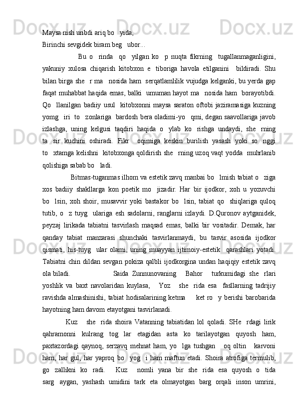 Maysa nish uribdi ariq bo yida,
Birinchi sevgidek biram beg ubor...	

            Bu   o rinda     qo yilgan   ko p   nuqta   fikrning     tugallanmaganligini,	
  
yakuniy   xulosa   chiqarish   kitobxon   e tiboriga   havola   etilganini     bildiradi.   Shu	

bilan birga she r ma nosida ham   serqatlamlilik vujudga kelganki, bu yerda gap	
 
faqat muhabbat haqida emas, balki   umuman hayot ma nosida ham   borayotibdi.	

Qo llanilgan   badiiy   usul     kitobxonni   maysa   saraton   oftobi   jaziramasiga   kuzning	

yomg iri   to zonlariga   bardosh bera oladimi-yo qmi, degan saavollariga javob	
  
izlashga,   uning   kelgusi   taqdiri   haqida   o ylab   ko rishga   undaydi,   she rning	
  
ta sir   kuchini   oshiradi.   Fikr     oqimiga   keskin   burilish   yasash   yoki   so nggi	
 
to xtamga kelishni   kitobxonga qoldirish she rning uzoq vaqt yodda   muhrlanib
 
qolishiga sabab bo ladi. 	

      Bitmas-tuganmas ilhom va estetik zavq manbai bo lmish tabiat o ziga	
 
xos   badiiy   shakllarga   kon   poetik   mo jizadir.   Har   bir   ijodkor,   xoh   u   yozuvchi	

bo lsin,   xoh   shoir,   musavvir   yoki   bastakor   bo lsin,   tabiat   qo shiqlariga   quloq	
  
tutib,   o z   tuyg ulariga   esh   sadolarni,   ranglarni   izlaydi.   D.Quronov   aytganidek,	
 
peyzaj   lirikada   tabiatni   tasvirlash   maqsad   emas,   balki   bir   vositadir.   Demak,   har
qanday   tabiat   manzarasi   shunchaki   tasvirlanmaydi,   bu   tasvir   asosida   ijodkor
qismati,   his-tuyg ular   olami,   uning   muayyan   ijtimoiy-estetik     qarashlari   yotadi.	

Tabiatni  chin  dildan  sevgan  pokiza   qalbli  ijodkorgina  undan  haqiqiy  estetik   zavq
ola biladi.                 Saida   Zunnunovaning   Bahor   turkumidagi   she rlari	
  
yoshlik   va   baxt   navolaridan   kuylasa,   Yoz   she rida   esa     fasllarning   tadrijiy	
  
ravishda  almashinishi,  tabiat  hodisalarining ketma   ket  ro y berishi  barobarida	
 
hayotning ham davom etayotgani tasvirlanadi.
Kuz   she rida   shoira   Vatanning   tabiatidan   lol   qoladi.   SHe rdagi   lirik	
   
qahramonni   kulrang   tog lar   etagidan   asta   ko tarilayotgan   quyosh   ham,	
 
paxtazordagi   qaynoq,   serzavq   mehnat   ham,   yo lga   tushgan   oq   oltin   karvoni	
  
ham,   har   gul,   har   yaproq   bo yog i   ham   maftun   etadi.   Shoira   atrofiga   termulib,	
 
go zallikni   ko radi.   Kuz   nomli   yana   bir   she rida   esa   quyosh   o tida	
     
sarg aygan,   yashash   umidini   tark   eta   olmayotgan   barg   orqali   inson   umrini,
 