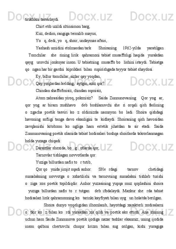 tiriklikni tasvirlaydi.
Chirt etib uzildi oltinsimon barg,
Kuz, dedim, rangiga termilib mayus,
Yo q, dedi, yo q, shoir, undaymas afsus, 
Yashash umidini etolmasdan tark Shoiraning   1962-yilda   yaratilgan
Tomchilar   she rining   lirik     qahramoni   tabiat   musaffoligi   haqida     yurakdan	
  
qayg uruvchi jonkuyar inson. U tabiatning   musaffo bo lishini istaydi. Tabiatga	
 
qo ngan har bir gardni  kipriklari  bilan  supirishgada tayyor tabiat shaydosi.	

Ey, billur tomchilar, sizlar qay yoqdan,
Qay yoqlardan kelding,  aytgin, aziz qor?
Chindan shaffofmisiz, chindan oqmisiz,
Atom zahrasidan yiroq, pokmisiz?  Saida   Zunnunovaning   Qor   yog ar,	
 
qor   yog ar   biram   xushhavo   deb   boshlanuvchi   she ri   orqali   qish   faslining	
  
o zgacha   poetik   tasviri   ko z   oldimizda   namoyon   bo ladi.   Shoira   qishdagi	
  
havoning   sofligi   tanga   davo   ekanligini   ta kidlaydi.   Shoiraning   qish   havosidan	

zavqlanishi   kitobxon   ko ngliga   ham   estetik   jihatdan   ta sir   etadi.   Saida	
 
Zunnunovaning poetik olamida tabiat hodisalari boshqa shoirlarda takrorlanmagan
holda yuzaga chiqadi:
Daraxtlar shoxida, bo g otlarda qor,
 
Tarnovlar tishlagan novvotlarda qor.
Yuziga billurdan nafis to r tutib,	

Qor qo ynida jimjit oqadi anhor.	
 SHe rdagi   tarnov   chetidagi	
sumalakning   novvotga   o xshatilishi   va   tarnovning   sumalakni   tishlab   turishi	

o ziga   xos   poetik   topildiqdir.   Anhor   yuzasining   yupqa   muz   qoplashini   shoira	

yuziga   billurdan   nafis   to r   tutgan   deb   ifodalaydi.   Mazkur   she rda   tabiat
   
hodisalari lirik qahramonning ko tarinki kayfiyati bilan uyg un holatda berilgan.	
 
          Shoira   dunyo   voqeligidan   ilhomlanib,   hayotdagi   xarakterli   xodisalarni
o tkir   ko z   bilan   ko rdi   yurakdan   xis   qildi   va   poetik   aks   ettirdi.   Ana   shuning	
  
uchun   ham   Saida   Zunnunova   poetik   ijodiga   nazar   tashlar   ekanmiz,   uning   ijodida
inson   qalbini   chertuvchi   chuqur   lirizm   bilan   sug orilgan,   kishi   yuragiga	
 