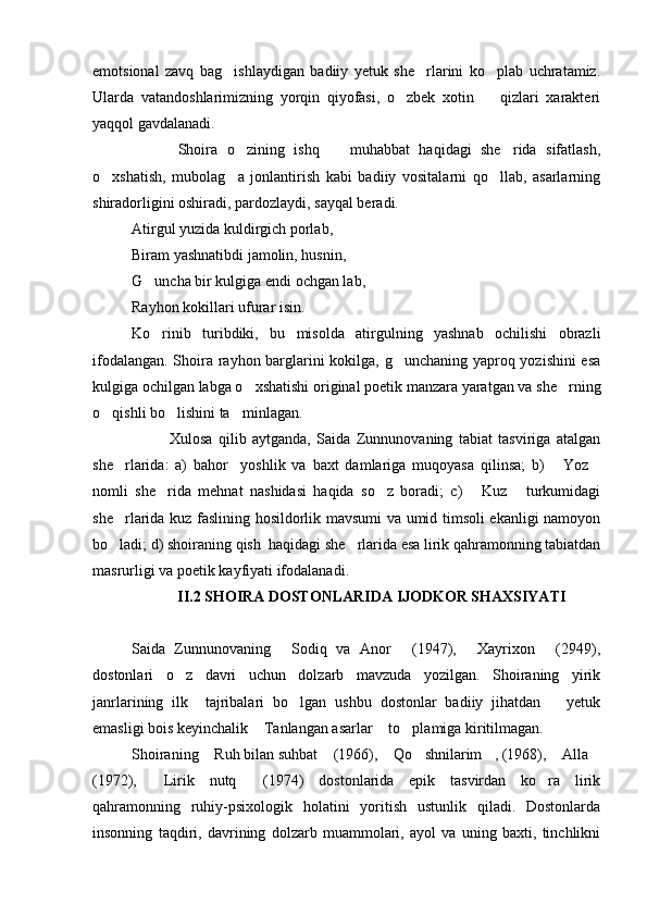 emotsional   zavq   bag ishlaydigan   badiiy   yetuk   she rlarini   ko plab   uchratamiz.  
Ularda   vatandoshlarimizning   yorqin   qiyofasi,   o zbek   xotin     qizlari   xarakteri	
 
yaqqol gavdalanadi.
          Shoira   o zining   ishq     muhabbat   haqidagi   she rida   sifatlash,	
  
o xshatish,   mubolag a   jonlantirish   kabi   badiiy   vositalarni   qo llab,   asarlarning	
  
shiradorligini oshiradi, pardozlaydi, sayqal beradi.
Atirgul yuzida kuldirgich porlab, 
Biram yashnatibdi jamolin, husnin,
G uncha bir kulgiga endi ochgan lab,	

Rayhon kokillari ufurar isin.
Ko rinib   turibdiki,   bu   misolda   atirgulning   yashnab   ochilishi   obrazli

ifodalangan. Shoira rayhon barglarini kokilga, g unchaning yaproq yozishini esa	

kulgiga ochilgan labga o xshatishi original poetik manzara yaratgan va she rning	
 
o qishli bo lishini ta minlagan.	
  
Xulosa   qilib   aytganda,   Saida   Zunnunovaning   tabiat   tasviriga   atalgan
she rlarida:   a)   bahor     yoshlik   va   baxt   damlariga   muqoyasa   qilinsa;   b)   Yoz	
  
nomli   she rida   mehnat   nashidasi   haqida   so z   boradi;   c)   Kuz   turkumidagi	
   
she rlarida kuz faslining hosildorlik mavsumi va umid timsoli ekanligi namoyon	

bo ladi; d) shoiraning qish  haqidagi she rlarida esa lirik qahramonning tabiatdan
 
masrurligi va poetik kayfiyati ifodalanadi.
            II.2 SHOIRA DOSTONLARIDA IJODKOR SHAXSIYATI 
Saida   Zunnunovaning   Sodiq   va   Anor   (1947),   Xayrixon   (2949),	
   
dostonlari   o z   davri   uchun   dolzarb   mavzuda   yozilgan.   Shoiraning   yirik	

janrlarining   ilk     tajribalari   bo lgan   ushbu   dostonlar   badiiy   jihatdan       yetuk	

emasligi bois keyinchalik  Tanlangan asarlar  to plamiga kiritilmagan.	
  
Shoiraning  Ruh bilan suhbat  (1966),  Qo shnilarim , (1968),  Alla	
      
(1972),   Lirik   nutq   (1974)   dostonlarida   epik   tasvirdan   ko ra   lirik	
  
qahramonning   ruhiy-psixologik   holatini   yoritish   ustunlik   qiladi.   Dostonlarda
insonning   taqdiri,   davrining   dolzarb   muammolari,   ayol   va   uning   baxti,   tinchlikni 