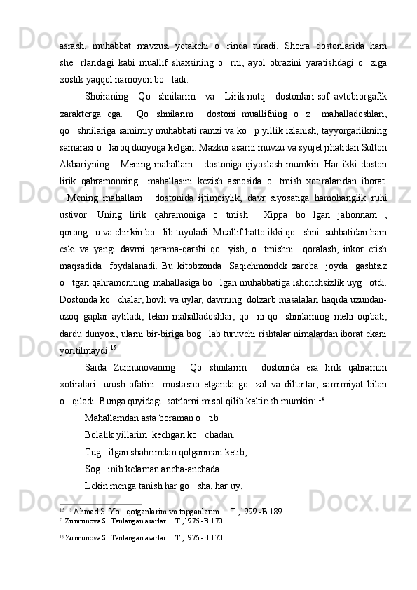 asrash,   muhabbat   mavzusi   yetakchi   o rinda   turadi.   Shoira   dostonlarida   ham
she rlaridagi   kabi   muallif   shaxsining   o rni,   ayol   obrazini   yaratishdagi   o ziga	
  
xoslik yaqqol namoyon bo ladi.	

Shoiraning  Qo shnilarim  va  Lirik nutq  dostonlari sof  avtobiorgafik	
    
xarakterga   ega.   Qo shnilarim   dostoni   muallifning   o z     mahalladoshlari,
   
qo shnilariga samimiy muhabbati ramzi va ko p yillik izlanish, tayyorgarlikning	
 
samarasi o laroq dunyoga kelgan. Mazkur asarni muvzu va syujet jihatidan Sulton	

Akbariyning  Mening mahallam  dostoniga qiyoslash mumkin. Har ikki doston	
 
lirik   qahramonning     mahallasini   kezish   asnosida   o tmish   xotiralaridan   iborat.	

Mening   mahallam   dostonida   ijtimoiylik,   davr   siyosatiga   hamohanglik   ruhi	
 
ustivor.   Uning   lirik   qahramoniga   o tmish   Xippa   bo lgan   jahonnam ,	
   
qorong u va chirkin bo lib tuyuladi. Muallif hatto ikki qo shni  suhbatidan ham	
  
eski   va   yangi   davrni   qarama-qarshi   qo yish,   o tmishni     qoralash,   inkor   etish	
 
maqsadida     foydalanadi.   Bu   kitobxonda     Saqichmondek   xaroba     joyda     gashtsiz
o tgan qahramonning  mahallasiga bo lgan muhabbatiga ishonchsizlik uyg otdi.	
  
Dostonda ko chalar, hovli va uylar, davrning  dolzarb masalalari haqida uzundan-	

uzoq   gaplar   aytiladi,   lekin   mahalladoshlar,   qo ni-qo shnilarning   mehr-oqibati,	
 
dardu dunyosi, ularni bir-biriga bog lab turuvchi rishtalar nimalardan iborat ekani	

yoritilmaydi. 15
Saida   Zunnunovaning   Qo shnilarim   dostonida   esa   lirik   qahramon	
  
xotiralari     urush   ofatini     mustasno   etganda   go zal   va   diltortar,   samimiyat   bilan	

o qiladi. Bunga quyidagi  satrlarni misol qilib keltirish mumkin: 	
 16
Mahallamdan asta boraman o tib	

Bolalik yillarim  kechgan ko chadan.

Tug ilgan shahrimdan qolganman ketib,	

Sog inib kelaman ancha-anchada.

Lekin menga tanish har go sha, har uy,	

15
  ?
 Ahmad S. Yo qotganlarim va topganlarim.  T.,1999.-B.189	
 
?
  Zunnunova S. Tanlangan asarlar.  T.,1976.-B.170	

16
  Zunnunova S. Tanlangan asarlar.  T.,1976.-B.170
 