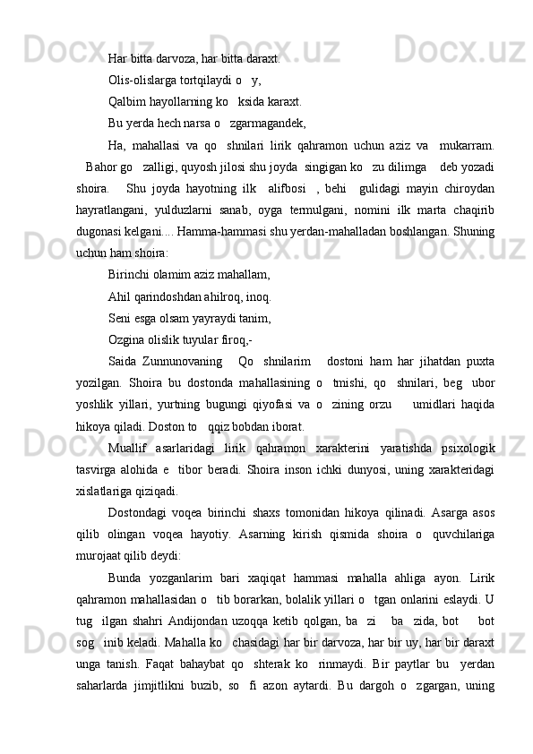 Har bitta darvoza, har bitta daraxt.
Olis-olislarga tortqilaydi o y,
Qalbim hayollarning ko ksida karaxt.	

Bu yerda hech narsa o zgarmagandek,

Ha,   mahallasi   va   qo shnilari   lirik   qahramon   uchun   aziz   va     mukarram.

Bahor go zalligi, quyosh jilosi shu joyda  singigan ko zu dilimga  deb yozadi	
   
shoira.   Shu   joyda   hayotning   ilk     alifbosi ,   behi     gulidagi   mayin   chiroydan	
 
hayratlangani,   yulduzlarni   sanab,   oyga   termulgani,   nomini   ilk   marta   chaqirib
dugonasi kelgani.... Hamma-hammasi shu yerdan-mahalladan boshlangan. Shuning
uchun ham shoira:
Birinchi olamim aziz mahallam,
Ahil qarindoshdan ahilroq, inoq.
Seni esga olsam yayraydi tanim,
Ozgina olislik tuyular firoq,-
Saida   Zunnunovaning   Qo shnilarim   dostoni   ham   har   jihatdan   puxta	
  
yozilgan.   Shoira   bu   dostonda   mahallasining   o tmishi,   qo shnilari,   beg ubor	
  
yoshlik   yillari,   yurtning   bugungi   qiyofasi   va   o zining   orzu     umidlari   haqida
 
hikoya qiladi. Doston to qqiz bobdan iborat.	

Muallif   asarlaridagi   lirik   qahramon   xarakterini   yaratishda   psixologik
tasvirga   alohida   e tibor   beradi.   Shoira   inson   ichki   dunyosi,   uning   xarakteridagi	

xislatlariga qiziqadi.
Dostondagi   voqea   birinchi   shaxs   tomonidan   hikoya   qilinadi.   Asarga   asos
qilib   olingan   voqea   hayotiy.   Asarning   kirish   qismida   shoira   o quvchilariga	

murojaat qilib deydi:
Bunda   yozganlarim   bari   xaqiqat   hammasi   mahalla   ahliga   ayon.   Lirik
qahramon mahallasidan o tib borarkan, bolalik yillari o tgan onlarini eslaydi. U	
 
tug ilgan   shahri   Andijondan   uzoqqa   ketib   qolgan,   ba zi   ba zida,   bot     bot	
    
sog inib keladi. Mahalla ko chasidagi har bir darvoza, har bir uy, har bir daraxt
 
unga   tanish.   Faqat   bahaybat   qo shterak   ko rinmaydi.   Bir   paytlar   bu     yerdan	
 
saharlarda   jimjitlikni   buzib,   so fi   azon   aytardi.   Bu   dargoh   o zgargan,   uning
  