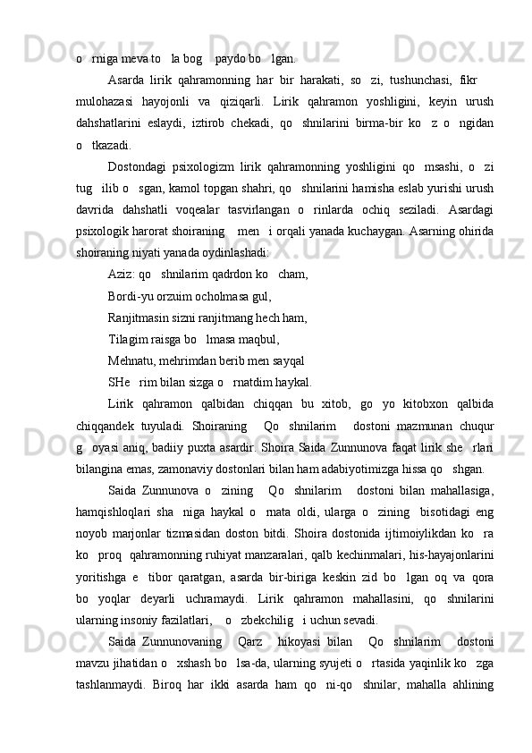 o rniga meva to la bog  paydo bo lgan.   
Asarda   lirik   qahramonning   har   bir   harakati,   so zi,   tushunchasi,   fikr  	
 
mulohazasi   hayojonli   va   qiziqarli.   Lirik   qahramon   yoshligini,   keyin   urush
dahshatlarini   eslaydi,   iztirob   chekadi,   qo shnilarini   birma-bir   ko z   o ngidan	
  
o tkazadi.	

Dostondagi   psixologizm   lirik   qahramonning   yoshligini   qo msashi,   o zi	
 
tug ilib o sgan, kamol topgan shahri, qo shnilarini hamisha eslab yurishi urush	
  
davrida   dahshatli   voqealar   tasvirlangan   o rinlarda   ochiq   seziladi.   Asardagi	

psixologik harorat shoiraning  men i orqali yanada kuchaygan. Asarning ohirida	
 
shoiraning niyati yanada oydinlashadi:
Aziz: qo shnilarim qadrdon ko cham, 	
 
Bordi-yu orzuim ocholmasa gul,
Ranjitmasin sizni ranjitmang hech ham,
Tilagim raisga bo lmasa maqbul,	

Mehnatu, mehrimdan berib men sayqal
SHe rim bilan sizga o rnatdim haykal.	
 
Lirik   qahramon   qalbidan   chiqqan   bu   xitob,   go yo   kitobxon   qalbida	

chiqqandek   tuyuladi.   Shoiraning   Qo shnilarim   dostoni   mazmunan   chuqur	
  
g oyasi  aniq, badiiy puxta asardir. Shoira Saida Zunnunova faqat  lirik she rlari	
 
bilangina emas, zamonaviy dostonlari bilan ham adabiyotimizga hissa qo shgan.	

Saida   Zunnunova   o zining   Qo shnilarim   dostoni   bilan   mahallasiga,	
   
hamqishloqlari   sha niga   haykal   o rnata   oldi,   ularga   o zining     bisotidagi   eng	
  
noyob   marjonlar   tizmasidan   doston   bitdi.   Shoira   dostonida   ijtimoiylikdan   ko ra	

ko proq   qahramonning ruhiyat manzaralari, qalb kechinmalari, his-hayajonlarini	

yoritishga   e tibor   qaratgan,   asarda   bir-biriga   keskin   zid   bo lgan   oq   va   qora	
 
bo yoqlar   deyarli   uchramaydi.   Lirik   qahramon   mahallasini,   qo shnilarini	
 
ularning insoniy fazilatlari,  o zbekchilig i uchun sevadi. 	
  
Saida   Zunnunovaning   Qarz   hikoyasi   bilan   Qo shnilarim   dostoni	
    
mavzu jihatidan o xshash bo lsa-da, ularning syujeti o rtasida yaqinlik ko zga	
   
tashlanmaydi.   Biroq   har   ikki   asarda   ham   qo ni-qo shnilar,   mahalla   ahlining	
  
