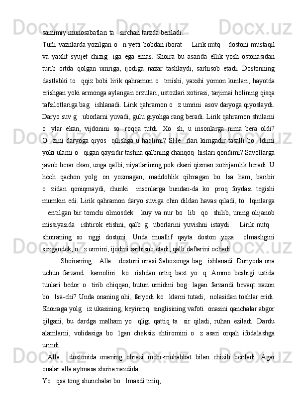 samimiy munosabatlari ta sirchan tarzda beriladi.
Turli vaznlarda yozilgan o n yetti bobdan iborat    Lirik nutq  dostoni mustaqil
  
va   yaxlit   syujet   chizig iga   ega   emas.   Shoira   bu   asarida   ellik   yosh   ostonasidan	

turib   ortda   qolgan   umriga,   ijodiga   nazar   tashlaydi,   sarhisob   etadi.   Dostonning
dastlabki   to qqiz   bobi   lirik   qahramon   o tmishi,   yaxshi   yomon   kunlari,   hayotda	
 
erishgan yoki armonga aylangan orzulari, ustozlari xotirasi, tarjimai holining qisqa
tafsilotlariga bag ishlanadi. Lirik qahramon o z umrini  asov daryoga qiyoslaydi.	
 
Daryo suv g uborlarni yuvadi, gulu giyohga rang beradi. Lirik qahramon shularni	

o ylar   ekan,   vijdonini  	
 so roqqa   tutdi.   Xo sh,   u   insonlarga   nima   bera   oldi?	 
O zini   daryoga   qiyos     qilishga   u   haqlimi?   SHe rlari   kimgadir   tasalli   bo ldimi	
  
yoki ularni o qigan qaysidir tashna qalbning chanqoq  hislari qondimi? Savollarga	

javob berar ekan, unga qalbi, niyatlarining pok ekani qisman xotirjamlik beradi. U
hech   qachon   yolg on   yozmagan,   maddohlik   qilmagan   bo lsa   ham,   baribir	
 
o zidan   qoniqmaydi,   chunki     insonlarga   bundan-da   ko proq   foydasi   tegishi	
 
mumkin edi.  Lirik qahramon daryo  suviga  chin dildan  havas  qiladi,  to lqinlarga	

eritilgan   bir   tomchi   olmosdek   kuy   va   nur   bo lib     qo shilib,   uning   olijanob	
   
missiyasida     ishtirok   etishni,   qalb   g uborlarini   yuvishni   istaydi.   Lirik   nutq	
  
shoiraning   so nggi   dostoni.   Unda   muallif   qayta   doston   yoza     olmasligini	

sezgandek, o z umrini, ijodini sarhisob etadi, qalb daftarini ochadi.

               Shoiraning  Alla  dostoni onasi Saboxonga bag ishlanadi. Dunyoda ona	
  
uchun   farzand     kamolini     ko rishdan   ortiq   baxt   yo q.   Ammo   beshigi   ustida	
 
tunlari   bedor   o tirib   chiqqan,   butun   umidini   bog lagan   farzandi   bevaqt   xazon	
 
bo lsa-chi? Unda onaning ohi, faryodi ko klarni tutadi,   nolasidan toshlar eridi.	
 
Shoiraga yolg iz ukasining, keyinroq  singlisining vafoti  onasini qanchalar abgor	

qilgani,   bu   dardga   malham   yo qligi   qattiq   ta sir   qiladi,   ruhan   eziladi.   Dardu	
 
alamlarni,   volidasiga   bo lgan   cheksiz   ehtiromini   o z   asari   orqali   ifodalashga	
 
urindi.
Alla   dostonida   onaning   obrazi   mehr-muhabbat   bilan   chizib   beriladi.   Agar	
 
onalar alla aytmasa shoira nazdida: 
Yo qsa tong shunchalar bo lmasdi tiniq,	
  