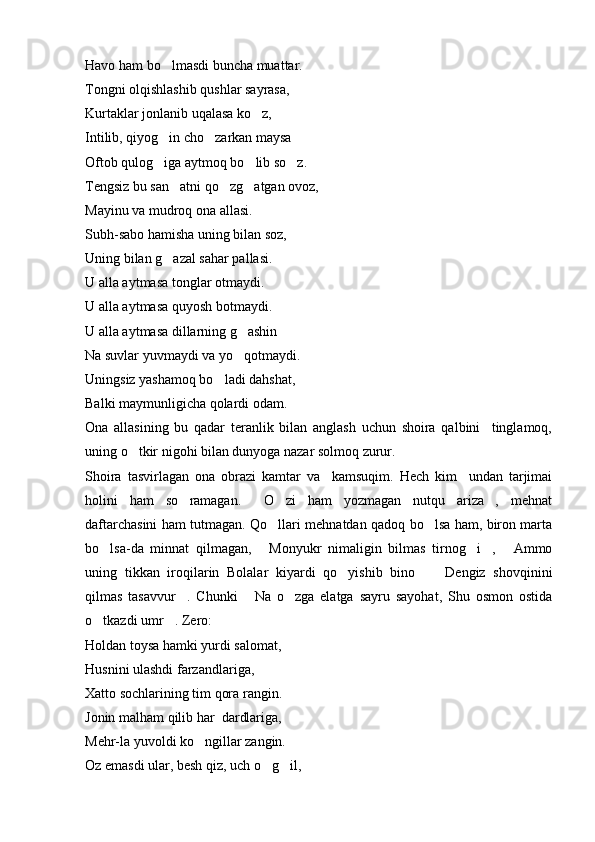 Havo ham bo lmasdi buncha muattar.
Tongni olqishlashib qushlar sayrasa,
Kurtaklar jonlanib uqalasa ko z,	

Intilib, qiyog in cho zarkan maysa	
 
Oftob qulog iga aytmoq bo lib so z.
  
Tengsiz bu san atni qo zg atgan ovoz,	
  
Mayinu va mudroq ona allasi.
Subh-sabo hamisha uning bilan soz,
Uning bilan g azal sahar pallasi.

U alla aytmasa tonglar otmaydi.
U alla aytmasa quyosh botmaydi.
U alla aytmasa dillarning g ashin	

Na suvlar yuvmaydi va yo qotmaydi.

Uningsiz yashamoq bo ladi dahshat,	

Balki maymunligicha qolardi odam.
Ona   allasining   bu   qadar   teranlik   bilan   anglash   uchun   shoira   qalbini     tinglamoq,
uning o tkir nigohi bilan dunyoga nazar solmoq zurur.	

Shoira   tasvirlagan   ona   obrazi   kamtar   va     kamsuqim.   Hech   kim     undan   tarjimai
holini   ham   so ramagan.   O zi   ham   yozmagan   nutqu   ariza ,   mehnat	
   
daftarchasini ham tutmagan. Qo llari mehnatdan qadoq bo lsa ham, biron marta	
 
bo lsa-da   minnat   qilmagan,   Monyukr   nimaligin   bilmas   tirnog i ,   Ammo	
    
uning   tikkan   iroqilarin   Bolalar   kiyardi   qo yishib   bino   Dengiz   shovqinini	
  
qilmas   tasavvur .   Chunki   Na   o zga   elatga   sayru   sayohat,   Shu   osmon   ostida	
  
o tkazdi umr . Zero:	
 
Holdan toysa hamki yurdi salomat,
Husnini ulashdi farzandlariga,
Xatto sochlarining tim qora rangin.
Jonin malham qilib har  dardlariga,
Mehr-la yuvoldi ko ngillar zangin.	

Oz emasdi ular, besh qiz, uch o g il,	
  