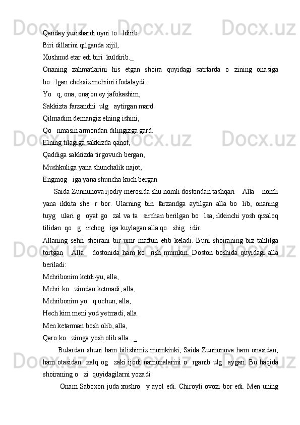Qanday yurishardi uyni to ldirib.
Biri dillarini qilganda xijil,
Xushnud etar edi biri  kuldirib._
Onaning   zahmatlarini   his   etgan   shoira   quyidagi   satrlarda   o zining   onasiga	

bo lgan cheksiz mehrini ifodalaydi: 	

Yo q, ona, onajon ey jafokashim,

Sakkizta farzandni  ulg aytirgan mard.	

Qilmadim demangiz elning ishini,
Qo nmasin armondan dilingizga gard.	

Elning tilagiga sakkizda qanot,
Qaddiga sakkizda tirgovuch bergan,
Mushkuliga yana shunchalik najot,
Engmog iga yana shuncha kuch bergan	

      Saida Zunnunova ijodiy merosida shu nomli dostondan tashqari  Alla  nomli	
 
yana   ikkita   she r   bor.   Ularning   biri   farzandga   aytilgan   alla   bo lib,   onaning	
 
tuyg ulari  g oyat  go zal  va ta sirchan berilgan bo lsa, ikkinchi  yosh qizaloq	
    
tilidan  qo g irchog iga kuylagan alla qo shig idir.	
    
Allaning   sehri   shoirani   bir   umr   maftun   etib   keladi.   Buni   shoiraning   biz   tahlilga
tortgan   Alla   dostonida   ham   ko rish   mumkin.   Doston   boshida   quyidagi   alla	
  
beriladi:
Mehribonim ketdi-yu, alla,
Mehri ko zimdan ketmadi, alla,

Mehribonim yo q uchun, alla, 	

Hech kim meni yod yetmadi, alla.
Men ketarman bosh olib, alla, 
Qaro ko zimga yosh olib alla..._	

            Bulardan   shuni   ham   bilishimiz   mumkinki,   Saida   Zunnunova   ham   onasidan,
ham   otasidan     xalq   og zaki   ijodi   namunalarini   o rganib   ulg aygan.   Bu   haqida	
  
shoiraning o zi  quyidagilarni yozadi:	

          Onam Saboxon juda xushro y ayol edi. Chiroyli ovozi bor edi. Men uning	
  