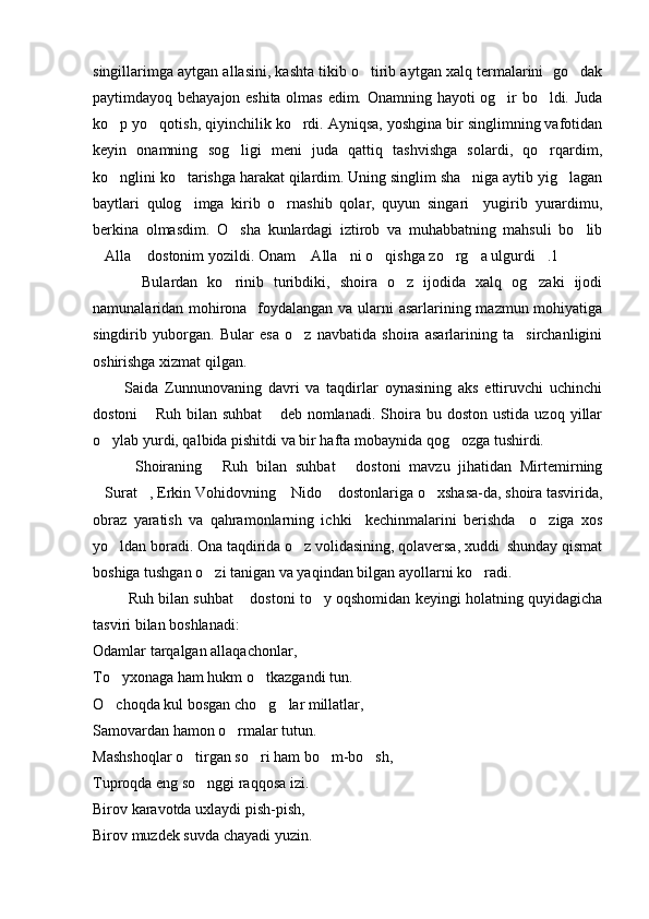 singillarimga aytgan allasini, kashta tikib o tirib aytgan xalq termalarini  go dak 
paytimdayoq behayajon eshita olmas edim. Onamning hayoti og ir bo ldi. Juda	
 
ko p yo qotish, qiyinchilik ko rdi. Ayniqsa, yoshgina bir singlimning vafotidan	
  
keyin   onamning   sog ligi   meni   juda   qattiq   tashvishga   solardi,   qo rqardim,	
 
ko nglini ko tarishga harakat qilardim. Uning singlim sha niga aytib yig lagan	
   
baytlari   qulog imga   kirib   o rnashib   qolar,   quyun   singari     yugirib   yurardimu,	
 
berkina   olmasdim.   O sha   kunlardagi   iztirob   va   muhabbatning   mahsuli   bo lib	
 
Alla  dostonim yozildi. Onam  Alla ni o qishga zo rg a ulgurdi .1	
       
          Bulardan   ko rinib   turibdiki,   shoira   o z   ijodida   xalq   og zaki   ijodi	
  
namunalaridan mohirona   foydalangan va ularni  asarlarining mazmun mohiyatiga
singdirib   yuborgan.   Bular   esa   o z   navbatida   shoira   asarlarining   ta sirchanligini	
 
oshirishga xizmat qilgan.
          Saida   Zunnunovaning   davri   va   taqdirlar   oynasining   aks   ettiruvchi   uchinchi
dostoni   Ruh   bilan   suhbat  deb  nomlanadi.  Shoira  bu  doston  ustida   uzoq  yillar	
 
o ylab yurdi, qalbida pishitdi va bir hafta mobaynida qog ozga tushirdi.	
 
          Shoiraning   Ruh   bilan   suhbat   dostoni   mavzu   jihatidan   Mirtemirning	
 
Surat , Erkin Vohidovning  Nido  dostonlariga o xshasa-da, shoira tasvirida,	
    
obraz   yaratish   va   qahramonlarning   ichki     kechinmalarini   berishda     o ziga   xos	

yo ldan boradi. Ona taqdirida o z volidasining, qolaversa, xuddi  shunday qismat	
 
boshiga tushgan o zi tanigan va yaqindan bilgan ayollarni ko radi. 	
 
        Ruh bilan suhbat  dostoni to y oqshomidan keyingi holatning quyidagicha	
  
tasviri bilan boshlanadi: 
Odamlar tarqalgan allaqachonlar,
To yxonaga ham hukm o tkazgandi tun.
 
O choqda kul bosgan cho g lar millatlar,
  
Samovardan hamon o rmalar tutun.	

Mashshoqlar o tirgan so ri ham bo m-bo sh,	
   
Tuproqda eng so nggi raqqosa izi.	

Birov karavotda uxlaydi pish-pish,
Birov muzdek suvda chayadi yuzin. 