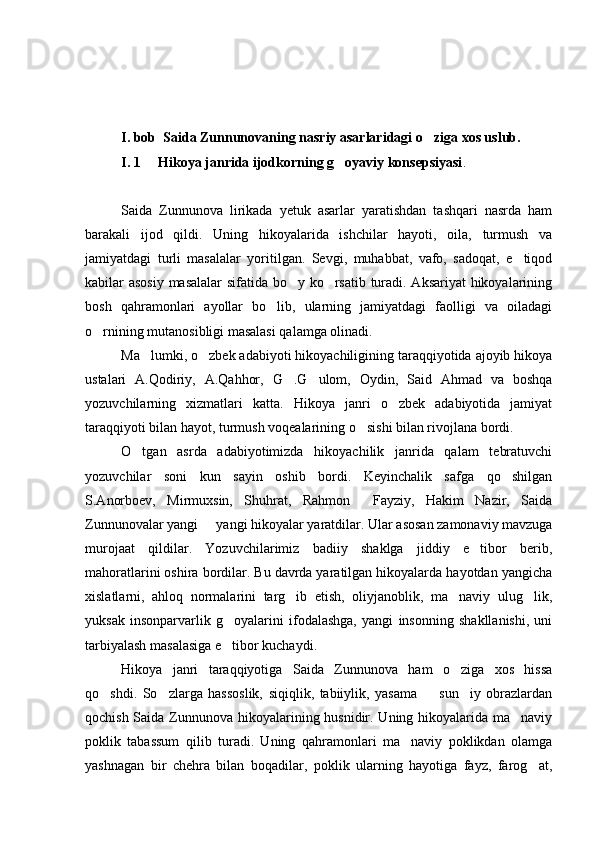 I. bob  Saida Zunnunovaning nasriy asarlaridagi o ziga xos uslub.
I. 1     Hikoya janrida ijodkorning g oyaviy konsepsiyasi	
 .
Saida   Zunnunova   lirikada   yetuk   asarlar   yaratishdan   tashqari   nasrda   ham
barakali   ijod   qildi.   Uning   hikoyalarida   ishchilar   hayoti,   oila,   turmush   va
jamiyatdagi   turli   masalalar   yoritilgan.   Sevgi,   muhabbat,   vafo,   sadoqat,   e tiqod	

kabilar asosiy masalalar sifatida bo y ko rsatib turadi. Aksariyat  hikoyalarining	
 
bosh   qahramonlari   ayollar   bo lib,   ularning   jamiyatdagi   faolligi   va   oiladagi	

o rnining mutanosibligi masalasi qalamga olinadi. 	

Ma lumki, o zbek adabiyoti hikoyachiligining taraqqiyotida ajoyib hikoya	
 
ustalari   A.Qodiriy,   A.Qahhor,   G .G ulom,   Oydin,   Said   Ahmad   va   boshqa	
 
yozuvchilarning   xizmatlari   katta.   Hikoya   janri   o zbek   adabiyotida   jamiyat	

taraqqiyoti bilan hayot, turmush voqealarining o sishi bilan rivojlana bordi.	

O tgan   asrda   adabiyotimizda   hikoyachilik   janrida   qalam   tebratuvchi	

yozuvchilar   soni   kun   sayin   oshib   bordi.   Keyinchalik   safga   qo shilgan	

S.Anorboev,   Mirmuxsin,   Shuhrat,   Rahmon     Fayziy,   Hakim   Nazir,   Saida
Zunnunovalar yangi   yangi hikoyalar yaratdilar. Ular asosan zamonaviy mavzuga	

murojaat   qildilar.   Yozuvchilarimiz   badiiy   shaklga   jiddiy   e tibor   berib,	

mahoratlarini oshira bordilar. Bu davrda yaratilgan hikoyalarda hayotdan yangicha
xislatlarni,   ahloq   normalarini   targ ib   etish,   oliyjanoblik,   ma naviy   ulug lik,	
  
yuksak   insonparvarlik   g oyalarini   ifodalashga,   yangi   insonning   shakllanishi,   uni	

tarbiyalash masalasiga e tibor kuchaydi.

Hikoya   janri   taraqqiyotiga   Saida   Zunnunova   ham   o ziga   xos   hissa	

qo shdi.   So zlarga   hassoslik,   siqiqlik,   tabiiylik,   yasama     sun iy   obrazlardan	
   
qochish Saida Zunnunova hikoyalarining husnidir. Uning hikoyalarida ma naviy	

poklik   tabassum   qilib   turadi.   Uning   qahramonlari   ma naviy   poklikdan   olamga	

yashnagan   bir   chehra   bilan   boqadilar,   poklik   ularning   hayotiga   fayz,   farog at,	
 