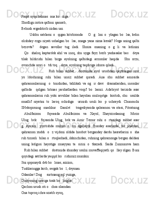 Faqat uyqu kelmas  ona ko ziga.
Shodligu xotira qalbini qamrab,
Behush ergashtirib izidan uni.
            Ushbu   satrlarni   o qigan   kitobxonda     O g lini   o ylagan   bo lsa,   kelin	
     
olishday ezgu niyati ushalgan bo lsa, onaga yana nima kerak? Nega uning qalbi	

bezovta?   degan   savollar   tug iladi.   Shoira   onaning   o g li   va   kelinini	
   
Qo shaloq   kaptardek   ahil   va   inoq,   shu   uyga   fayz   berib   yashasalar   bas   deya	
  
tilak   bildirishi   bilan   birga   ayolning   qalbidagi   armonlar   haqida   Shu   orzu,	

ovunchda umri o tdi toq  deya, ayolning taqdiriga ishora qiladi.	
 
                              Ruh   bilan   suhbat   dostonida   ayol   urushdan   qaytmagan   umr
 
yo ldoshining   ruhi   bilan   unsiz   suhbat   quradi.   Ana   shu   suhbat   asnosida	

qahramonlarning     o tmishidan,   tahlikali   va   og ir   davr     dramalaridan,   insonlar	
 
qalbida     qolgan   bitmas   jarohatlardan   voqif   bo lamiz.   Adabiyot   tarixida   asar	

qahramonlarini   ruh   yoki   arvohlar   bilan   hayolan   muloqotga     kiritish,   shu     usulda
muallif   niyatini   to laroq   ochishga     urinish   usuli   ko p   uchraydi.   Chunonchi	
 
SHekspirning     mashhur   Gamlet     tragediyasida   qahramon   va   otasi,   Fitratning	
 
Abulfazxon   fojeasida   Abulfazxon   va   Xayol,   Shayxzodaning   Mirzo	
  
Ulug bek   fojeasida   Ulug bek   va   Amir   Temur   ruhi   o rtasidagi   suhbat   asar	
   
g oyasini     yoritishda   muhim   o rin   egallaydi.   Bunday   asarlarda,   bir   jihatdan,	
 
qahramon xuddi    o z  vijdoni   oldida hisobot  berganday  dardu hasratlarini  o sha	
 
ruh timsoli  bilan o rtoqlashadi, ikkinchidan, ruhning qahramonga bergan daldasi

uning   kelgusi   hayotiga   muayyan   ta sirini   o tkazadi.   Saida   Zunnunova   ham	
 
Ruh bilan suhbat  dostonida shunday usulni muvaffaqiyatli qo llay olgan. Buni	
  
quyidagi satrlarda yaqqol ko rishimiz mumkin: 	

Itni qopmaydi deb bo lmas, azizim,	

Tushlaringga kirib, sergak bo l, deyman.	

Odamlar! Dog   surtmang aql yuziga,	

Dunyoning umriga tirak bo linglar.	

Qachon urush oti o chsa olamdan	

Ona tuproq ichra uzatib oyoq, 