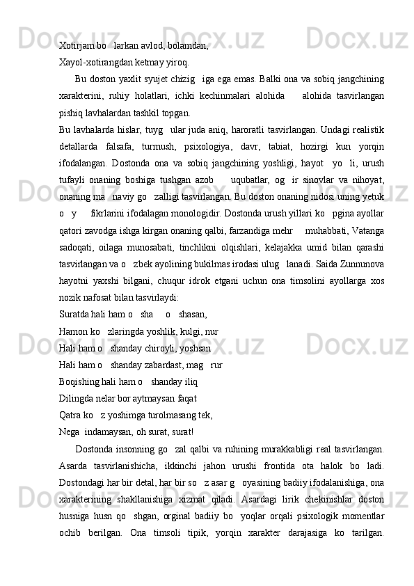 Xotirjam bo larkan avlod, bolamdan,
Xayol-xotirangdan ketmay yiroq.
         Bu doston yaxlit syujet chizig iga ega emas. Balki ona va sobiq jangchining	

xarakterini,   ruhiy   holatlari,   ichki   kechinmalari   alohida     alohida   tasvirlangan	

pishiq lavhalardan tashkil topgan.
Bu lavhalarda hislar, tuyg ular juda aniq, haroratli  tasvirlangan. Undagi realistik	

detallarda   falsafa,   turmush,   psixologiya,   davr,   tabiat,   hozirgi   kun   yorqin
ifodalangan.   Dostonda   ona   va   sobiq   jangchining   yoshligi,   hayot     yo li,   urush	

tufayli   onaning   boshiga   tushgan   azob     uqubatlar,   og ir   sinovlar   va   nihoyat,	
 
onaning ma naviy go zalligi tasvirlangan. Bu doston onaning nidosi uning yetuk	
 
o y   fikrlarini ifodalagan monologidir. Dostonda urush yillari ko pgina ayollar	
  
qatori zavodga ishga kirgan onaning qalbi, farzandiga mehr   muhabbati, Vatanga	

sadoqati,   oilaga   munosabati,   tinchlikni   olqishlari,   kelajakka   umid   bilan   qarashi
tasvirlangan va o zbek ayolining bukilmas irodasi ulug lanadi. Saida Zunnunova	
 
hayotni   yaxshi   bilgani,   chuqur   idrok   etgani   uchun   ona   timsolini   ayollarga   xos
nozik nafosat bilan tasvirlaydi:
Suratda hali ham o sha   o shasan,
  
Hamon ko zlaringda yoshlik, kulgi, nur	

Hali ham o shanday chiroyli, yoshsan

Hali ham o shanday zabardast, mag rur
 
Boqishing hali ham o shanday iliq	

Dilingda nelar bor aytmaysan faqat
Qatra ko z yoshimga turolmasang tek,	

Nega  indamaysan, oh surat, surat!
         Dostonda insonning go zal qalbi va ruhining murakkabligi real tasvirlangan.	

Asarda   tasvirlanishicha,   ikkinchi   jahon   urushi   frontida   ota   halok   bo ladi.	

Dostondagi har bir detal, har bir so z asar g oyasining badiiy ifodalanishiga, ona	
 
xarakterining   shakllanishiga   xizmat   qiladi.   Asardagi   lirik   chekinishlar   doston
husniga   husn   qo shgan,   orginal   badiiy   bo yoqlar   orqali   psixologik   momentlar	
 
ochib   berilgan.   Ona   timsoli   tipik,   yorqin   xarakter   darajasiga   ko tarilgan.	
 