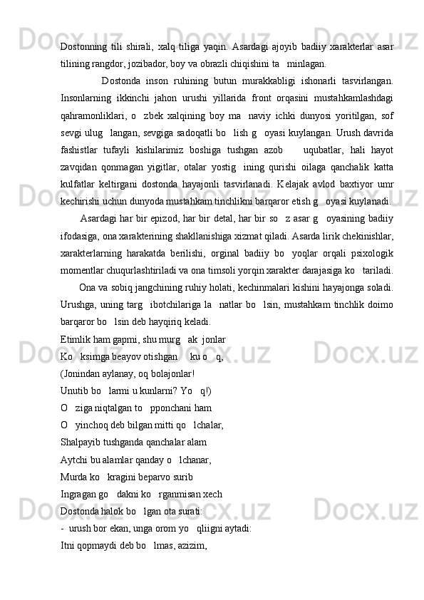 Dostonning   tili   shirali,   xalq   tiliga   yaqin.   Asardagi   ajoyib   badiiy   xarakterlar   asar
tilining rangdor, jozibador, boy va obrazli chiqishini ta minlagan. 
              Dostonda   inson   ruhining   butun   murakkabligi   ishonarli   tasvirlangan.
Insonlarning   ikkinchi   jahon   urushi   yillarida   front   orqasini   mustahkamlashdagi
qahramonliklari,   o zbek   xalqining   boy   ma naviy   ichki   dunyosi   yoritilgan,   sof	
 
sevgi ulug langan, sevgiga sadoqatli bo lish g oyasi kuylangan. Urush davrida	
  
fashistlar   tufayli   kishilarimiz   boshiga   tushgan   azob     uqubatlar,   hali   hayot	

zavqidan   qonmagan   yigitlar,   otalar   yostig ining   qurishi   oilaga   qanchalik   katta	

kulfatlar   keltirgani   dostonda   hayajonli   tasvirlanadi.   Kelajak   avlod   baxtiyor   umr
kechirishi uchun dunyoda mustahkam tinchlikni barqaror etish g oyasi kuylanadi.	

           Asardagi har bir epizod, har bir detal, har bir so z asar g oyasining badiiy	
 
ifodasiga, ona xarakterining shakllanishiga xizmat qiladi. Asarda lirik chekinishlar,
xarakterlarning   harakatda   berilishi,   orginal   badiiy   bo yoqlar   orqali   psixologik

momentlar chuqurlashtiriladi va ona timsoli yorqin xarakter darajasiga ko tariladi.	

         Ona va sobiq jangchining ruhiy holati, kechinmalari kishini hayajonga soladi.
Urushga,   uning   targ ibotchilariga   la natlar   bo lsin,   mustahkam   tinchlik   doimo	
  
barqaror bo lsin deb hayqiriq keladi.	

Etimlik ham gapmi, shu murg ak  jonlar	

Ko ksimga beayov otishgan   ku o q,	
  
(Jonindan aylanay, oq bolajonlar!
Unutib bo larmi u kunlarni? Yo q!)	
 
O ziga niqtalgan to pponchani ham	
 
O yinchoq deb bilgan mitti qo lchalar,
 
Shalpayib tushganda qanchalar alam
Aytchi bu alamlar qanday o lchanar,	

Murda ko kragini beparvo surib	

Ingragan go dakni ko rganmisan xech	
 
Dostonda halok bo lgan ota surati:	

-  urush bor ekan, unga orom yo qliigni aytadi:	

Itni qopmaydi deb bo lmas, azizim,	
 