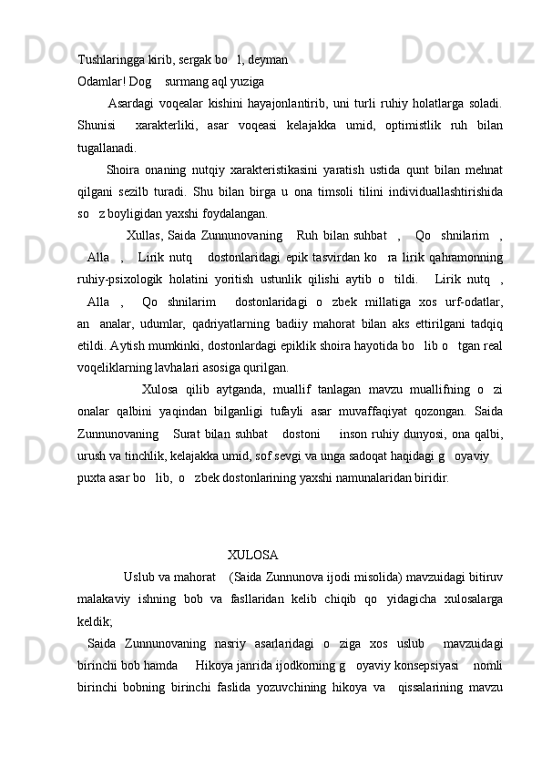 Tushlaringga kirib, sergak bo l, deyman
Odamlar! Dog  surmang aql yuziga	

            Asardagi   voqealar   kishini   hayajonlantirib,   uni   turli   ruhiy   holatlarga   soladi.
Shunisi     xarakterliki,   asar   voqeasi   kelajakka   umid,   optimistlik   ruh   bilan
tugallanadi.
          Shoira   onaning   nutqiy   xarakteristikasini   yaratish   ustida   qunt   bilan   mehnat
qilgani   sezilb   turadi.   Shu   bilan   birga   u   ona   timsoli   tilini   individuallashtirishida
so z boyligidan yaxshi foydalangan.               	

                    Xullas,   Saida   Zunnunovaning   Ruh   bilan   suhbat ,   Qo shnilarim ,	
    
Alla ,   Lirik   nutq   dostonlaridagi   epik   tasvirdan   ko ra   lirik   qahramonning	
    
ruhiy-psixologik   holatini   yoritish   ustunlik   qilishi   aytib   o tildi.   Lirik   nutq ,	
  
Alla ,   Qo shnilarim   dostonlaridagi   o zbek   millatiga   xos   urf-odatlar,	
     
an analar,   udumlar,   qadriyatlarning   badiiy   mahorat   bilan   aks   ettirilgani   tadqiq	

etildi. Aytish mumkinki, dostonlardagi epiklik shoira hayotida bo lib o tgan real	
 
voqeliklarning lavhalari asosiga qurilgan. 
Xulosa   qilib   aytganda,   muallif   tanlagan   mavzu   muallifning   o zi	

onalar   qalbini   yaqindan   bilganligi   tufayli   asar   muvaffaqiyat   qozongan.   Saida
Zunnunovaning   Surat   bilan  suhbat   dostoni     inson   ruhiy   dunyosi,   ona  qalbi,	
  
urush va tinchlik, kelajakka umid, sof sevgi va unga sadoqat haqidagi g oyaviy 	
 
puxta asar bo lib,  o zbek dostonlarining yaxshi namunalaridan biridir.	
 
 
                                               XULOSA
           Uslub va mahorat  (Saida Zunnunova ijodi misolida) mavzuidagi bitiruv	
 
malakaviy   ishning   bob   va   fasllaridan   kelib   chiqib   qo yidagicha   xulosalarga	

keldik;
Saida   Zunnunovaning   nasriy   asarlaridagi   o ziga   xos   uslub   mavzuidagi	
  
birinchi bob hamda   Hikoya janrida ijodkorning g oyaviy konsepsiyasi  nomli	
  
birinchi   bobning   birinchi   faslida   yozuvchining   hikoya   va     qissalarining   mavzu 