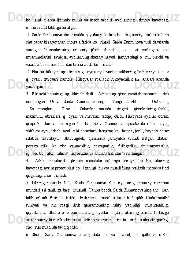 ko lami,   ularda   ijtimoiy   muhit   va   inson   taqdiri,   ayollarning   ijtimoiy   hayotdagi
o rni izchil tahlilga tortilgan.

 1. Saida Zunnunova she riyatda qay darajada lirik bo lsa, nasriy asarlarida ham	
 
shu qadar hissiyotchan shoira sifatida ko rinadi. Saida Zunnunova turli davrlarda	

yaratgan   hikoyalarining   umumiy   jihati   shundaki,   u   o zi   yashagan   davr	

muammolarini, ayniqsa, ayollarning shaxsiy  hayoti, jamiyatdagi  o rni, burchi  va	

vazifasi bosh masalalardan biri sifatida ko rinadi.	

  2. Har bir hikoyaning ijtimoiy g oyasi ayni vaqtda adibaning badiiy niyati, o z	
 
g oyasi,   xulosasi   hamdir.   Hikoyalar   realistik   hikoyachilik   an analari   asosida	
 
yaratilgan. 
3.   Birinchi bobningning ikkinchi fasli  Adibaning qissa yaratish mahorati  deb	
 
nomlangan.   Unda   Saida   Zunnunovaning   Yangi   direktor ,   Gulxan ,	
   
So qmoqlar ,   Olov ,   Odamlar     orasida   singari       qissalarining   shakli,	
      
mazmuni,   obrazlari,   g oyasi   va   mavzusi   tadqiq   etildi.   Hikoyada   ayollar   obrazi	

qisqa   ko lamda   aks   etgan   bo lsa,   Saida   Zunnunova   qissalarida   rahbar   ayol,	
 
shifokor ayol, ishchi ayol kabi obrazlarni kengroq ko lamda, jonli, hayotiy obraz	

sifatida   tasvirlaydi.   Shuningdek,   qissalarda   jamiyatda   urchib   ketgan   illatlar:
poraxo rlik,   ko zbo yamachilik,   soxtagarlik,   firibgarlik,   shuhratparastlik,	
  
ig vo, bo hton, tuhmat, hayosizlik va andishasizliklar tasvirlangan. 	
 
4.     Adiba   qissalarida   ijtimoiy   masalalar   qalamga   olingan   bo lib,   ularning	

hayotdagi ayrim prototiplari bo lganligi, bu esa muallifning realistik metodda ijod	

qilganligini ko rsatadi.            	

5.   Ishning   ikkinchi   bobi   Saida   Zunnunova   she riyatining   umumiy   mazmun	

mundarijasi tahliliga bag ishlandi. Ushbu bobda Saida Zunnunovaning she rlari	
 
tahlil qilindi. Birinchi faslda  lirik men  masalasi ko rib chiqildi. Unda muallif	
  
ruhiyati   va   she rdagi   lirik   qahramonning   ruhiy   yaqinligi,   mushtarakligi	

qiyoslanadi.   Shoira   o z   zamonasidagi   ayollar   taqdiri,   ularning   barcha   toifasiga	

xos umumiy hissiy kechinmalar, iztirob va armonlarini ta sirchan aks ettirganligi	

she rlar misolida tadqiq etildi.	

6.   Shoira   Saida   Zunnunova   o z   ijodida   ona   va   farzand,   ona   qalbi   va   mehri	
 