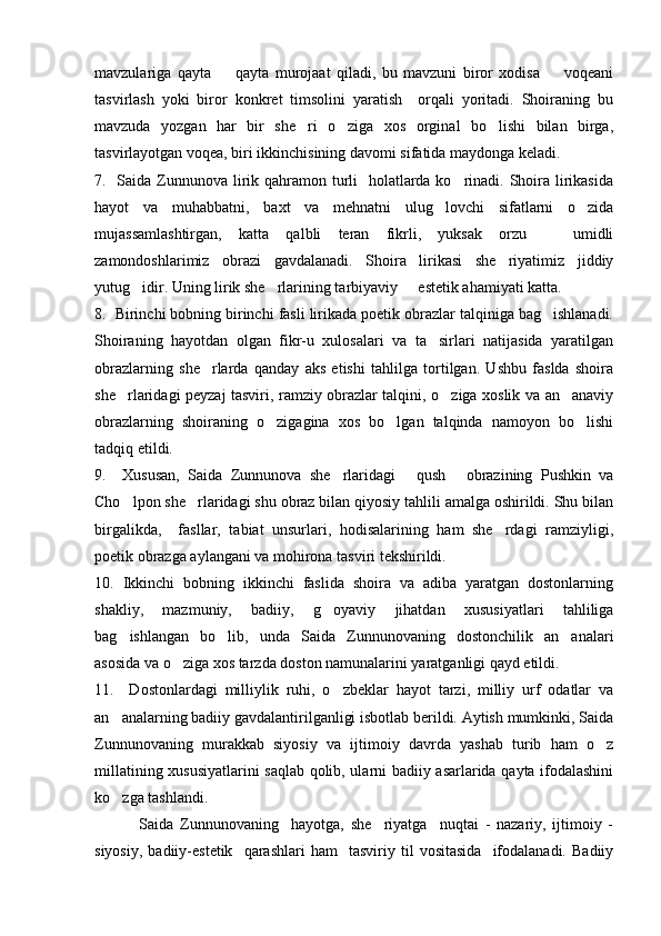 mavzulariga   qayta     qayta   murojaat   qiladi,   bu   mavzuni   biror   xodisa     voqeani 
tasvirlash   yoki   biror   konkret   timsolini   yaratish     orqali   yoritadi.   Shoiraning   bu
mavzuda   yozgan   har   bir   she ri   o ziga   xos   orginal   bo lishi   bilan   birga,	
  
tasvirlayotgan voqea, biri ikkinchisining davomi sifatida maydonga keladi.
7.   Saida Zunnunova lirik qahramon turli    holatlarda ko rinadi. Shoira lirikasida	

hayot   va   muhabbatni,   baxt   va   mehnatni   ulug lovchi   sifatlarni   o zida	
 
mujassamlashtirgan,   katta   qalbli   teran   fikrli,   yuksak   orzu     umidli	

zamondoshlarimiz   obrazi   gavdalanadi.   Shoira   lirikasi   she riyatimiz   jiddiy	

yutug idir. Uning lirik she rlarining tarbiyaviy   estetik ahamiyati katta.	
  
8.  Birinchi bobning birinchi fasli lirikada poetik obrazlar talqiniga bag ishlanadi.	

Shoiraning   hayotdan   olgan   fikr-u   xulosalari   va   ta sirlari   natijasida   yaratilgan	

obrazlarning   she rlarda   qanday   aks   etishi   tahlilga   tortilgan.   Ushbu   faslda   shoira	

she rlaridagi peyzaj tasviri, ramziy obrazlar talqini, o ziga xoslik va an anaviy	
  
obrazlarning   shoiraning   o zigagina   xos   bo lgan   talqinda   namoyon   bo lishi	
  
tadqiq etildi. 
9.     Xususan,   Saida   Zunnunova   she rlaridagi   qush   obrazining   Pushkin   va	
  
Cho lpon she rlaridagi shu obraz bilan qiyosiy tahlili amalga oshirildi. Shu bilan	
 
birgalikda,     fasllar,   tabiat   unsurlari,   hodisalarining   ham   she rdagi   ramziyligi,	

poetik obrazga aylangani va mohirona tasviri tekshirildi.
10.   Ikkinchi   bobning   ikkinchi   faslida   shoira   va   adiba   yaratgan   dostonlarning
shakliy,   mazmuniy,   badiiy,   g oyaviy   jihatdan   xususiyatlari   tahliliga	

bag ishlangan   bo lib,   unda   Saida   Zunnunovaning   dostonchilik   an analari	
  
asosida va o ziga xos tarzda doston namunalarini yaratganligi qayd etildi. 	

11.     Dostonlardagi   milliylik   ruhi,   o zbeklar   hayot   tarzi,   milliy   urf   odatlar   va	

an analarning badiiy gavdalantirilganligi isbotlab berildi. Aytish mumkinki, Saida	

Zunnunovaning   murakkab   siyosiy   va   ijtimoiy   davrda   yashab   turib   ham   o z	

millatining xususiyatlarini saqlab qolib, ularni badiiy asarlarida qayta ifodalashini
ko zga tashlandi. 	

              Saida   Zunnunovaning     hayotga,   she riyatga     nuqtai   -   nazariy,   ijtimoiy   -	

siyosiy,   badiiy-estetik     qarashlari   ham     tasviriy  til   vositasida     ifodalanadi.   Badiiy 
