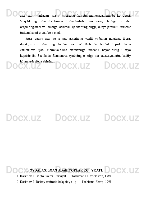 asar,   shu       jumladan     she r     shoirning     hayotga   munosabatining   bir   ko zgusi. 
Voqelikning   tushunishi   hamda     tushuntirilishini   ma naviy     borligini   so zlar	
 
orqali anglatadi va   amalga   oshiradi. Ijodkorning onggi, dunyoqarashini tasavvur
tushunchalari orqali bera oladi.
         Agar   badiiy   asar    so z   san atkorining   yaxlit   va butun   nutqidan   iborat	
 
desak,   she r     shoirning     to kis     va   tugal   fikrlaridan   tashkil     topadi.   Saida	
 
Zunnunova     ijodi   shoira va adiba     xarakteriga     monand - hayot   oshig i, hayo	

kuychisidir.   Bu   Saida   Zunnunova   ijodining   o ziga   xos   xususiyatlarini   badiiy	

talqinlarda ifoda etilishidir.
    
              FOYDALANILGAN ADABIYOTLAR RO YXATI:	

 1. Karimov I. Istiqlol va ma naviyat.   Toshkent: O zbekiston, 1994. 	
  
 2. Karimov I. Tarixiy xotirasiz kelajak yo q.   Toshkent: Sharq, 1998.	
  