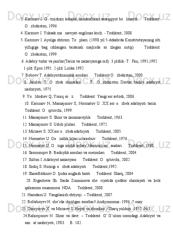  3. Karimov I. O tmishsiz kelajak, hamkorliksiz taraqqiyot bo lmaydi.   Toshkent:  
O zbekiston, 1996.	

 4. Karimov I. Yuksak ma naviyat-engilmas kuch. - Toshkent, 2008.	

 5. Karimov I. Ayolga ehtirom. To plam. (1998 yil 5-dekabrda Konstitutsiyaning olti	

yilligiga   bag ishlangan   tantanali   majlisda   so zlagan   nutqi).     Toshkent:	
  
O zbekiston, 1999.	

  6. Adabiy turlar va janrlar(Tarixi va nazariyasiga oid): 3 jildlik.-T.: Fan, 1991,1992
    1-jild. Epos.1991. 2-jild. Lirika.1992 
  7. Boboev T. Adabiyotshunoslik asoslari.   Toshkent:O zbekiston, 2000.	
 
    8.   Jalolov   T.   O zbek   shoiralari.     T.:   O zbekiston   Davlat   badiiy   adabiyot	
  
nashriyoti, 1975.
   9. Yo ldoshev Q, Yoniq so z.   Toshkent: Yangi asr avlodi, 2006.	
  
      10.   Karimov   N,   Mamajonov   S,   Normatov   U.   XX   asr   o zbek   adabiyoti   tarixi.	
 
Toshkent: O qituvchi, 1999.	

   11. Mamajonov S. Shoir va zamonaviylik.   Toshkent, 1963.	

   12. Mamajonov S. Uslub jilolari.   Toshkent, 1972.	

   13. Mirzaev S. XX asr o zbek adabiyoti.   Toshkent, 2005. 	
 
   14. Normatov U. Go zallik bilan uchrashuv.   Toshkent, 1976.	
 
   15. Normatov U. O ziga xoslik sirlari/ Nasrimiz an analari.   Toshkent, 1980.
  
   16. Sarimsoqov B. Badiiylik asoslari va mezonlari.   Toshkent, 2004.	

   17. Sulton I. Adabiyot nazariyasi.   Toshkent: O qituvchi, 2002.	
 
   18. Sodiq S. Hozirgi o zbek adabiyoti.   Toshkent,1992. 	
 
   19. Sharafiddinov O. Ijodni anglash baxti.   Toshkent: Sharq, 2004.	

      20.   Ergasheva   Sh.   Saida   Zunnunova   she riyatida   ijodkor   shaxsiyati   va   lirik	

qahramon muammosi. NDA.   Toshkent, 2008.	

  21. Hamdam U. Yangilanish ehtiyoji. – Toshkent, 2007.
  22. Boltaboyev H. she’rda chizilgan suratlar// Andijonnoma.-1996.-7-may
  23. Doniyorov X. va Mirzaev S. Hayot va obrazlar/ / Sharq yulduzi.-1957.-№3
    24.Rahimjonov   N.   Shoir   va   davr.   –   Toshkent:   G’.G’ulom   nomidagi   Adabiyot   va
san at nashriyoti, 1983.   B. 182.	
  