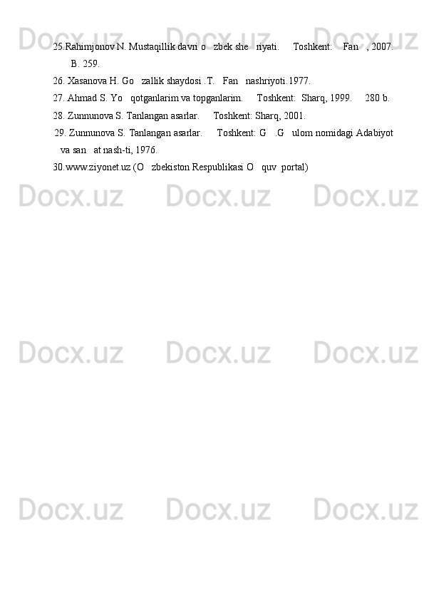   25.Rahimjonov N. Mustaqillik davri o zbek she riyati.   Toshkent:  Fan , 2007.    
 B. 259.	

  26. Xasanova H. Go zallik shaydosi .T. Fan nashriyoti.1977.	
  
  27. Ahmad S. Yo qotganlarim va topganlarim.   Toshkent:  Sharq, 1999.   280 b.	
  
  28. Zunnunova S. Tanlangan asarlar.   Toshkent: Sharq, 2001. 	

   29. Zunnunova S. Tanlangan asarlar.   Toshkent: G .G ulom nomidagi Adabiyot
  
va san at nash-ti, 1976. 	

  30.www.ziyonet.uz (O zbekiston Respublikasi O quv  portal)	
  