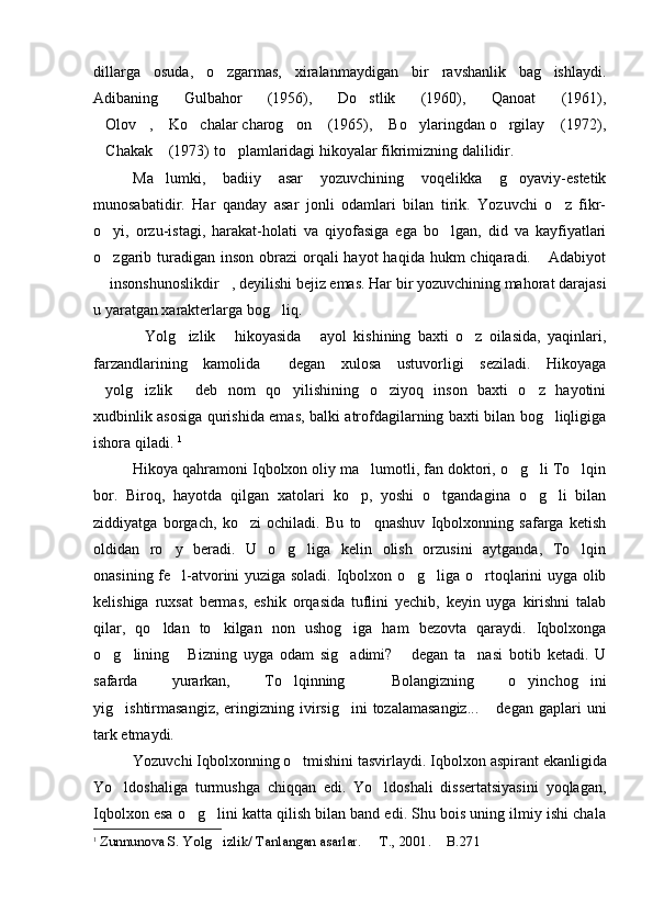 dillarga   osuda,   o zgarmas,   xiralanmaydigan   bir   ravshanlik   bag ishlaydi. 
Adibaning   Gulbahor   (1956),   Do stlik   (1960),   Qanoat   (1961),	
      
Olov ,  Ko chalar charog on  (1965),  Bo ylaringdan o rgilay  (1972),	
         
Chakak  (1973) to plamlaridagi hikoyalar fikrimizning dalilidir.
  
Ma lumki,   badiiy   asar   yozuvchining   voqelikka   g oyaviy-estetik	
 
munosabatidir.   Har   qanday   asar   jonli   odamlari   bilan   tirik.   Yozuvchi   o z   fikr-	

o yi,   orzu-istagi,   harakat-holati   va   qiyofasiga   ega   bo lgan,   did   va   kayfiyatlari	
 
o zgarib turadigan inson  obrazi  orqali  hayot  haqida  hukm  chiqaradi.  Adabiyot
 
 insonshunoslikdir , deyilishi bejiz emas. Har bir yozuvchining mahorat darajasi
 
u yaratgan xarakterlarga bog liq.	

Yolg izlik   hikoyasida   ayol   kishining   baxti   o z   oilasida,   yaqinlari,	
    
farzandlarining   kamolida   degan   xulosa   ustuvorligi   seziladi.   Hikoyaga	

yolg izlik   deb   nom   qo yilishining   o ziyoq   inson   baxti   o z   hayotini	
     
xudbinlik asosiga qurishida emas, balki atrofdagilarning baxti bilan bog liqligiga	

ishora qiladi.  1
Hikoya qahramoni Iqbolxon oliy ma lumotli, fan doktori, o g li To lqin	
   
bor.   Biroq,   hayotda   qilgan   xatolari   ko p,   yoshi   o tgandagina   o g li   bilan
   
ziddiyatga   borgach,   ko zi   ochiladi.   Bu   to qnashuv   Iqbolxonning   safarga   ketish	
 
oldidan   ro y   beradi.   U   o g liga   kelin   olish   orzusini   aytganda,   To lqin	
   
onasining fe l-atvorini yuziga soladi. Iqbolxon o g liga o rtoqlarini uyga olib
   
kelishiga   ruxsat   bermas,   eshik   orqasida   tuflini   yechib,   keyin   uyga   kirishni   talab
qilar,   qo ldan   to kilgan   non   ushog iga   ham   bezovta   qaraydi.   Iqbolxonga	
  
o g lining   Bizning   uyga   odam   sig adimi?   degan   ta nasi   botib   ketadi.   U	
     
safarda   yurarkan,   To lqinning   Bolangizning   o yinchog ini	
   
yig ishtirmasangiz,   eringizning  ivirsig ini  tozalamasangiz...   degan  gaplari   uni	
  
tark etmaydi.
Yozuvchi Iqbolxonning o tmishini tasvirlaydi. 	
 Iqbolxon aspirant ekanligida
Yo ldoshaliga   turmushga   chiqqan   edi.   Yo ldoshali   dissertatsiyasini   yoqlagan,	
 
Iqbolxon esa o g lini katta qilish bilan band edi. Shu bois uning ilmiy ishi chala	
 
1
  Zunnunova S. Yolg izlik/ Tanlangan asarlar.   T	
  . , 2001.  B.	 271 