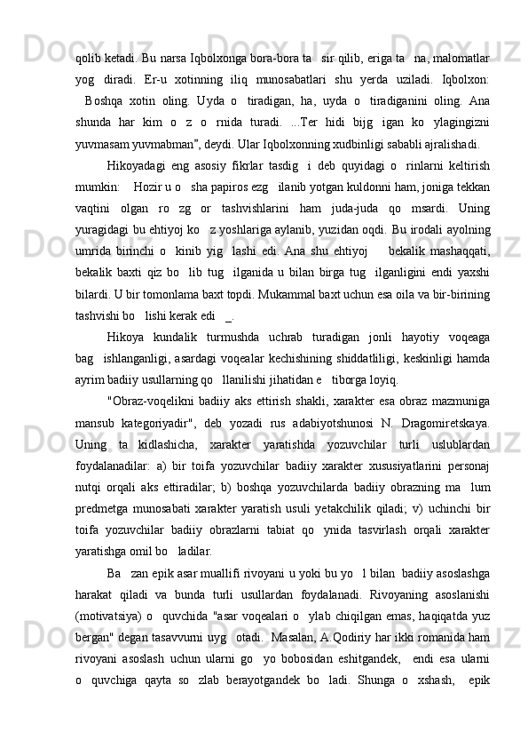 qolib ketadi. Bu narsa Iqbolxonga bora-bora ta sir qilib, eriga ta na, malomatlar 
yog diradi.   Er-u   xotinning   iliq   munosabatlari   shu   yerda   uziladi.   Iqbolxon:	

Boshqa   xotin   oling.   Uyda   o tiradigan,   ha,   uyda   o tiradiganini   oling.   Ana	
  
shunda   har   kim   o z   o rnida   turadi.   ...Ter   hidi   bijg igan   ko ylagingizni	
   
yuvmasam yuvmabman , deydi. Ular Iqbolxonning xudbinligi sababli ajralishadi. 	

Hikoyadagi   eng   asosiy   fikrlar   tasdig i   deb   quyidagi   o rinlarni   keltirish	
 
mumkin:  Hozir u o sha papiros ezg ilanib yotgan kuldonni ham, joniga tekkan	
  
vaqtini   olgan   ro zg or   tashvishlarini   ham   juda-juda   qo msardi.   Uning	
  
yuragidagi bu ehtiyoj ko z yoshlariga aylanib, yuzidan oqdi.  	
 Bu irodali ayolning
umrida   birinchi   o kinib   yig lashi   edi.   Ana   shu   ehtiyoj     bekalik   mashaqqati,	
  
bekalik   baxti   qiz   bo lib   tug ilganida   u   bilan   birga   tug ilganligini   endi   yaxshi	
  
bilardi. U bir tomonlama baxt topdi. Mukammal baxt uchun esa oila va bir-birining
tashvishi bo lishi kerak edi _.	
 
Hikoya   kundalik   turmushda   uchrab   turadigan   jonli   hayotiy   voqeaga
bag ishlanganligi,   asardagi   voqealar   kechishining   shiddatliligi,   keskinligi   hamda	

ayrim badiiy usullarning qo llanilishi jihatidan e tiborga loyiq.	
 
"Obraz-voqelikni   badiiy   aks   ettirish   shakli,   xarakter   esa   obraz   mazmuniga
mansub   kategoriyadir",   deb   yozadi   rus   adabiyotshunosi   N.   Dragomiretskaya.
Uning   ta kidlashicha,   xarakter   yaratishda   yozuvchilar   turli   uslublardan	

foydalanadilar:   a)   bir   toifa   yozuvchilar   badiiy   xarakter   xususiyatlarini   personaj
nutqi   orqali   aks   ettiradilar;   b)   boshqa   yozuvchilarda   badiiy   obrazning   ma lum	

predmetga   munosabati   xarakter   yaratish   usuli   yetakchilik   qiladi;   v)   uchinchi   bir
toifa   yozuvchilar   badiiy   obrazlarni   tabiat   qo ynida   tasvirlash   orqali   xarakter	

yaratishga omil bo ladilar.	

Ba zan epik asar muallifi rivoyani u yoki bu yo l bilan  badiiy asoslashga	
 
harakat   qiladi   va   bunda   turli   usullardan   foydalanadi.   Rivoyaning   asoslanishi
(motivatsiya)   o quvchida   "asar   voqealari   o ylab   chiqilgan   emas,   haqiqatda   yuz	
 
bergan" degan tasavvurni uyg otadi.   Masalan, A.Qodiriy har ikki romanida ham	

rivoyani   asoslash   uchun   ularni   go yo   bobosidan   eshitgandek,     endi   esa   ularni	

o quvchiga   qayta   so zlab   berayotgandek   bo ladi.   Shunga   o xshash,     epik	
    