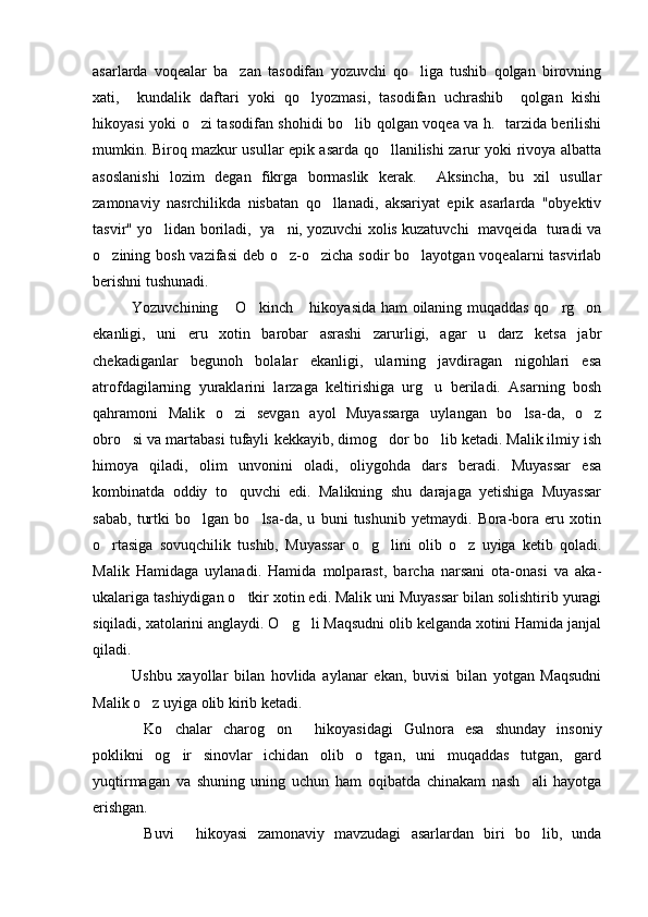 asarlarda   voqealar   ba zan   tasodifan   yozuvchi   qo liga   tushib   qolgan   birovning 
xati,     kundalik   daftari   yoki   qo lyozmasi,   tasodifan   uchrashib     qolgan   kishi	

hikoyasi yoki o zi tasodifan shohidi bo lib qolgan voqea va h.   tarzida berilishi	
 
mumkin. Biroq mazkur usullar epik asarda qo llanilishi zarur yoki rivoya albatta	

asoslanishi   lozim   degan   fikrga   bormaslik   kerak.     Aksincha,   bu   xil   usullar
zamonaviy   nasrchilikda   nisbatan   qo llanadi,   aksariyat   epik   asarlarda   "obyektiv	

tasvir" yo lidan boriladi,   ya ni, yozuvchi xolis kuzatuvchi  mavqeida  turadi va	
 
o zining bosh vazifasi  deb o z-o zicha sodir bo layotgan voqealarni tasvirlab	
   
berishni tushunadi. 
Yozuvchining  O kinch  hikoyasida ham oilaning muqaddas qo rg on	
    
ekanligi,   uni   eru   xotin   barobar   asrashi   zarurligi,   agar   u   darz   ketsa   jabr
chekadiganlar   begunoh   bolalar   ekanligi,   ularning   javdiragan   nigohlari   esa
atrofdagilarning   yuraklarini   larzaga   keltirishiga   urg u   beriladi.   Asarning   bosh	

qahramoni   Malik   o zi   sevgan   ayol   Muyassarga   uylangan   bo lsa-da,   o z	
  
obro si va martabasi tufayli 	
 kekkayib, dimog dor bo lib ketadi. Malik ilmiy ish	 
himoya   qiladi,   olim   unvonini   oladi,   oliygohda   dars   beradi.   Muyassar   esa
kombinatda   oddiy   to quvchi   edi.   Malikning   shu   darajaga   yetishiga   Muyassar	

sabab,   turtki   bo lgan   bo lsa-da,   u   buni   tushunib   yetmaydi.   Bora-bora   eru   xotin	
 
o rtasiga   sovuqchilik   tushib,   Muyassar   o g lini   olib   o z   uyiga   ketib   qoladi.	
   
Malik   Hamidaga   uylanadi.   Hamida   molparast,   barcha   narsani   ota-onasi   va   aka-
ukalariga tashiydigan o tkir xotin edi. Malik uni Muyassar bilan solishtirib yuragi	

siqiladi, xatolarini anglaydi. O g li Maqsudni olib kelganda xotini Hamida janjal	
 
qiladi.
Ushbu   xayollar   bilan   hovlida   aylanar   ekan,   buvisi   bilan   yotgan   Maqsudni
Malik o z uyiga olib kirib ketadi.  	

Ko chalar   charog on   hikoyasidagi   Gulnora   esa   shunday   insoniy
   
poklikni   og ir   sinovlar   ichidan   olib   o tgan,   uni   muqaddas   tutgan,   gard	
 
yuqtirmagan   va   shuning   uning   uchun   ham   oqibatda   chinakam   nash ali   hayotga	

erishgan.
Buvi   hikoyasi   zamonaviy   mavzudagi   asarlardan   biri   bo lib,   unda	
   