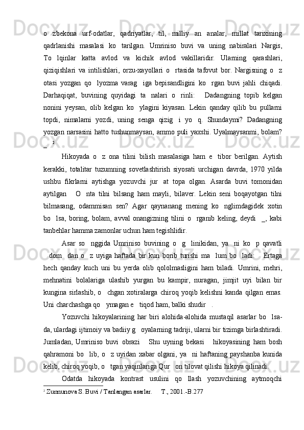 o zbekona   urf-odatlar,   qadriyatlar,   til,   milliy   an analar,   millat   tarixining 
qadrlanishi   masalasi   ko tarilgan.   Umriniso   buvi   va   uning   nabiralari   Nargis,	

To lqinlar   katta   avlod   va   kichik   avlod   vakillaridir.   Ularning   qarashlari,	

qiziqishlari   va   intilishlari,   orzu-xayollari   o rtasida   tafovut   bor.   Nargisning   o z	
 
otasi   yozgan   qo lyozma   varag iga   bepisandligini   ko rgan   buvi   jahli   chiqadi.	
  
Darhaqiqat,   buvining   quyidagi   ta nalari   o rinli:   Dadangning   topib   kelgan	
  
nonini   yeysan,   olib   kelgan   ko ylagini   kiyasan.   Lekin   qanday   qilib   bu   pullarni	

topdi,   nimalarni   yozdi,   uning   senga   qizig i   yo q.   Shundaymi?   Dadangning	
 
yozgan  narsasini   hatto tushunmaysan,  ammo  puli   yaxshi.  Uyalmaysanmi,  bolam?
_	
 2
Hikoyada   o z   ona   tilini   bilish   masalasiga   ham   e tibor   berilgan.   Aytish	
 
kerakki,   totalitar   tuzumning   sovetlashtirish   siyosati   urchigan   davrda,   1970   yilda
ushbu   fikrlarni   aytishga   yozuvchi   jur at   topa   olgan.   Asarda   buvi   tomonidan	

aytilgan   O nta   tilni   bilsang   ham   mayli,   bilaver.   Lekin   seni   boqayotgan   tilni	
 
bilmasang,   odammisan   sen?   Agar   qaynanang   mening   ko nglimdagidek   xotin	

bo lsa,   boring,   bolam,   avval   onangizning   tilini   o rganib   keling,   deydi _,   kabi	
  
tanbehlar hamma zamonlar uchun ham tegishlidir.
Asar   so nggida   Umriniso   buvining   o g linikidan,   ya ni   ko p   qavatli	
    
dom dan   o z   uyiga   haftada   bir   kun   borib   turishi   ma lum   bo ladi:   Ertaga	
     
hech   qanday   kuch   uni   bu   yerda   olib   qololmasligini   ham   biladi.   Umrini,   mehri,
mehnatini   bolalariga   ulashib   yurgan   bu   kampir,   nuragan,   jimjit   uyi   bilan   bir
kungina   sirlashib,   o chgan   xotiralarga   chiroq   yoqib   kelishni   kanda   qilgan   emas.	

Uni charchashga qo ymagan e tiqod ham, balki shudir .
  
Yozuvchi   hikoyalarining   har   biri   alohida-alohida   mustaqil   asarlar   bo lsa-	

da, ulardagi ijtimoiy va badiiy g oyalarning tadriji, ularni bir tizimga birlashtiradi.	

Jumladan,   Umriniso   buvi   obrazi   Shu   uyning   bekasi   hikoyasining   ham   bosh	
 
qahramoni   bo lib,   o z   uyidan   xabar   olgani,   ya ni   haftaning   payshanba   kunida	
  
kelib, chiroq yoqib, o tgan yaqinlariga Qur on tilovat qilishi hikoya qilinadi. 	
 
Odatda   hikoyada   kontrast   usulini   qo llash   yozuvchining   aytmoqchi	

2
 Zunnunova S. Buvi / Tanlangan asarlar.   T	
 . , 2001. -B. 277
  