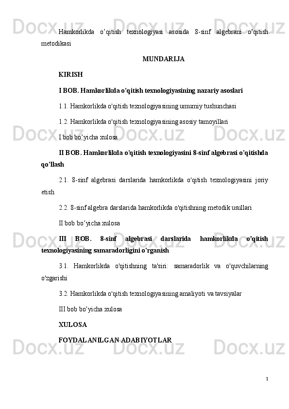 Hamkorlikda   o’qitish   texnologiyasi   asosida   8-sinf   algebrani   o’qitish
metodikasi
MUNDARIJA
KIRISH
I BOB. Hamkorlikda o'qitish texnologiyasining nazariy asoslari
1.1. Hamkorlikda o'qitish texnologiyasining umumiy tushunchasi
1.2. Hamkorlikda o'qitish texnologiyasining asosiy tamoyillari
I bob bo’yicha xulosa
II BOB. Hamkorlikda o'qitish texnologiyasini 8-sinf algebrasi o'qitishda
qo'llash
2.1.   8-sinf   algebrasi   darslarida   hamkorlikda   o'qitish   texnologiyasini   joriy
etish
2.2. 8-sinf algebra darslarida hamkorlikda o'qitishning metodik usullari
II bob bo’yicha xulosa
III   BOB.   8-sinf   algebrasi   darslarida   hamkorlikda   o'qitish
texnologiyasining samaradorligini o'rganish
3.1.   Hamkorlikda   o'qitishning   ta'siri:   samaradorlik   va   o'quvchilarning
o'zgarishi
3.2. Hamkorlikda o'qitish texnologiyasining amaliyoti va tavsiyalar
III bob bo’yicha xulosa
XULOSA
FOYDALANILGAN ADABIYOTLAR
1 
