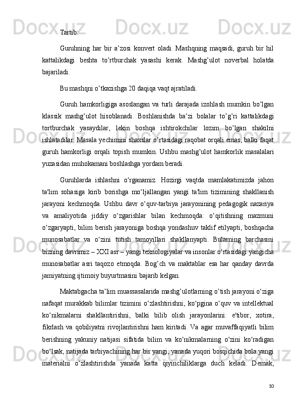 Tartib:
Guruhning   har   bir   a’zosi   konvert   oladi.   Mashqning   maqsadi,   guruh   bir   hil
kattalikdagi   beshta   to’rtburchak   yasashi   kerak.   Mashg’ulot   noverbal   holatda
bajariladi.
Bu mashqni o’tkazishga 20 daqiqa vaqt ajratiladi.
Guruh   hamkorligiga   asoslangan   va   turli   darajada   izohlash   mumkin   bo’lgan
klassik   mashg’ulot   hisoblanadi.   Boshlanishda   ba’zi   bolalar   to’g’ri   kattalikdagi
tortburchak   yasaydilar,   lekin   boshqa   ishtirokchilar   lozim   bo’lgan   shakilni
ishlatadilar. Masala yechimini shaxslar o’rtasidagi raqobat orqali emas, balki faqat
guruh   hamkorligi   orqali   topish   mumkin.   Ushbu   mashg’ulot   hamkorlik   masalalari
yuzasidan muhokamani boshlashga yordam beradi.
Guruhlarda   ishlashni   o‘rganamiz.   Hozirgi   vaqtda   mamlakatimizda   jahon
ta'lim   sohasiga   kirib   borishga   mo‘ljallangan   yangi   ta'lim   tizimining   shakllanish
jarayoni   kechmoqda.   Ushbu   davr   o‘quv-tarbiya   jarayonining   pedagogik   nazariya
va   amaliyotida   jiddiy   o‘zgarishlar   bilan   kechmoqda:   o‘qitishning   mazmuni
o‘zgaryapti, bilim  berish jarayoniga boshqa  yondashuv taklif  etilyapti, boshqacha
munosabatlar   va   o‘zini   tutish   tamoyillari   shakllanyapti.   Bularning   barchasini
bizning davrimiz – XXI asr – yangi texnologiyalar va insonlar o‘rtasidagi yangicha
munosabatlar   asri   taqozo   etmoqda.   Bog’ch   va   maktablar   esa   har   qanday   davrda
jamiyatning ijtimoiy buyurtmasini bajarib kelgan.
Maktabgacha ta’lim muassasalarida mashg’ulotlarning o’tish jarayoni o‘ziga
nafaqat   murakkab   bilimlar   tizimini   o‘zlashtirishni,   ko‘pgina  o‘quv  va   intellektual
ko‘nikmalarni   shakllantirishni,   balki   bilib   olish   jarayonlarini:   e'tibor,   xotira,
fikrlash   va   qobiliyatni   rivojlantirishni   ham   kiritadi.   Va   agar   muvaffaqiyatli   bilim
berishning   yakuniy   natijasi   sifatida   bilim   va   ko‘nikmalarning   o‘zini   ko‘radigan
bo‘lsak, natijada tarbiyachining har bir yangi, yanada yuqori bosqichida bola yangi
materialni   o‘zlashtirishda   yanada   katta   qiyinchiliklarga   duch   keladi.   Demak,
10