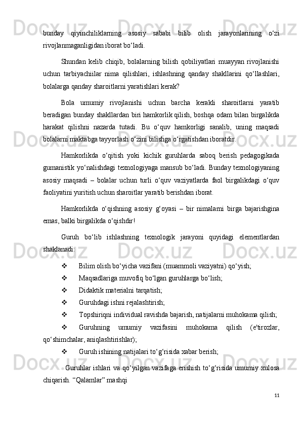 bunday   qiyinchiliklarning   asosiy   sababi   bilib   olish   jarayonlarining   o‘zi
rivojlanmaganligidan iborat bo‘ladi.
Shundan   kelib   chiqib,   bolalarning   bilish   qobiliyatlari   muayyan   rivojlanishi
uchun   tarbiyachiilar   nima   qilishlari,   ishlashning   qanday   shakllarini   qo‘llashlari,
bolalarga qanday sharoitlarni yaratishlari kerak?
Bola   umumiy   rivojlanishi   uchun   barcha   kerakli   sharoitlarni   yaratib
beradigan bunday shakllardan biri   hamkorlik   qilish, boshqa odam bilan birgalikda
harakat   qilishni   nazarda   tutadi.   Bu   o‘quv   hamkorligi   sanalib,   uning   maqsadi
bolalarni maktabga tayyorlash o‘zini bilishga o‘rgatishdan iboratdir.
Hamkorlikda   o‘qitish   yoki   kichik   guruhlarda   saboq   berish   pedagogikada
gumanistik yo‘nalishdagi  texnologiyaga mansub bo‘ladi. Bunday texnologiyaning
asosiy   maqsadi   –   bolalar   uchun   turli   o‘quv   vaziyatlarda   faol   birgalikdagi   o‘quv
faoliyatini yuritish uchun sharoitlar yaratib berishdan iborat.
Hamkorlikda   o‘qishning   asosiy   g‘oyasi   –   bir   nimalarni   birga   bajarishgina
emas, balki birgalikda o‘qishdir!
Guruh   bo‘lib   ishlashning   texnologik   jarayoni   quyidagi   elementlardan
shaklanadi:  
 Bilim olish bo‘yicha vazifani (muammoli vaziyatni) qo‘yish;
 Maqsadlariga muvofiq bo‘lgan guruhlarga bo‘lish;
 Didaktik materialni tarqatish;
 Guruhdagi ishni rejalashtirish;
 Topshiriqni individual ravishda bajarish, natijalarni muhokama qilish;
 Guruhning   umumiy   vazifasini   muhokama   qilish   (e'tirozlar,
qo‘shimchalar, aniqlashtirishlar);
 Guruh ishining natijalari to‘g‘risida xabar berish;
    Guruhlar ishlari  va qo‘yilgan vazifaga erishish to‘g‘risida umumiy xulosa
chiqarish.   “Qalamlar” mashqi
11