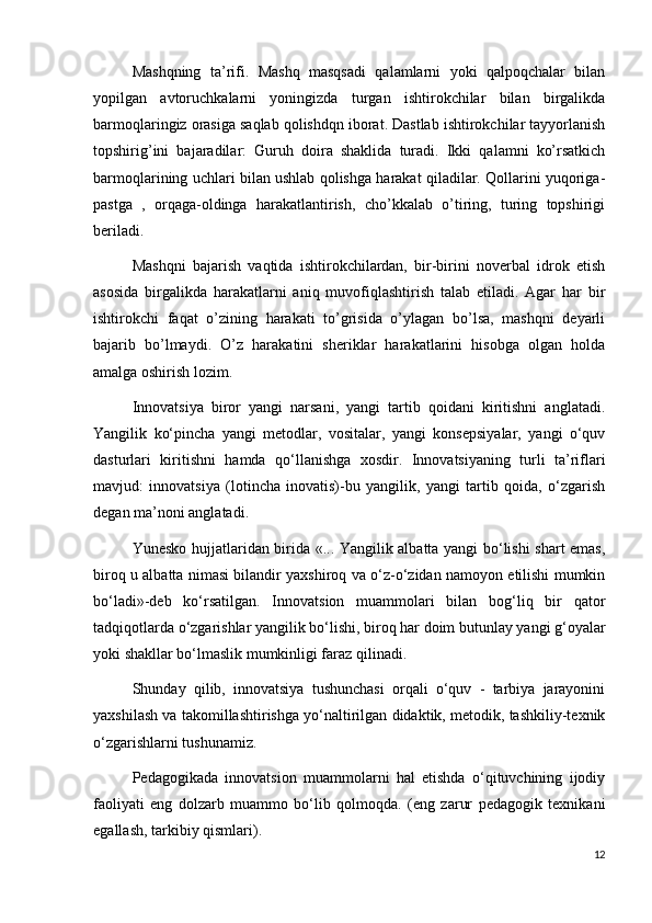 Mashqning   ta’rifi.   Mashq   masqsadi   qalamlarni   yoki   qalpoqchalar   bilan
yopilgan   avtoruchkalarni   yoningizda   turgan   ishtirokchilar   bilan   birgalikda
barmoqlaringiz orasiga saqlab qolishdqn iborat. Dastlab ishtirokchilar tayyorlanish
topshirig’ini   bajaradilar:   Guruh   doira   shaklida   turadi.   Ikki   qalamni   ko’rsatkich
barmoqlarining uchlari bilan ushlab qolishga harakat qiladilar. Qollarini yuqoriga-
pastga   ,   orqaga-oldinga   harakatlantirish,   cho’kkalab   o’tiring,   turing   topshirigi
beriladi.
Mashqni   bajarish   vaqtida   ishtirokchilardan,   bir-birini   noverbal   idrok   etish
asosida   birgalikda   harakatlarni   aniq   muvofiqlashtirish   talab   etiladi.   Agar   har   bir
ishtirokchi   faqat   o’zining   harakati   to’grisida   o’ylagan   bo’lsa,   mashqni   deyarli
bajarib   bo’lmaydi.   O’z   harakatini   sheriklar   harakatlarini   hisobga   olgan   holda
amalga oshirish lozim.  
Innovatsiya   biror   yangi   narsani,   yangi   tartib   qoidani   kiritishni   anglatadi.
Yangilik   ko‘pincha   yangi   metodlar,   vositalar,   yangi   konsepsiyalar,   yangi   o‘quv
dasturlari   kiritishni   hamda   qo‘llanishga   xosdir.   Innovatsiyaning   turli   ta’riflari
mavjud:   innovatsiya   (lotincha   inovatis)-bu   yangilik,   yangi   tartib   qoida,   o‘zgarish
degan ma’noni anglatadi.
Yunesko hujjatlaridan birida «... Yangilik albatta yangi bo‘lishi shart emas,
biroq u albatta nimasi bilandir yaxshiroq va o‘z-o‘zidan namoyon etilishi mumkin
bo‘ladi»-deb   ko‘rsatilgan.   Innovatsion   muammolari   bilan   bog‘liq   bir   qator
tadqiqotlarda o‘zgarishlar yangilik bo‘lishi, biroq har doim butunlay yangi g‘oyalar
yoki shakllar bo‘lmaslik mumkinligi faraz qilinadi.
Shunday   qilib,   innovatsiya   tushunchasi   orqali   o‘quv   -   tarbiya   jarayonini
yaxshilash va takomillashtirishga yo‘naltirilgan didaktik, metodik, tashkiliy-texnik
o‘zgarishlarni tushunamiz.
Pedagogikada   innovatsion   muammolarni   hal   etishda   o‘qituvchining   ijodiy
faoliyati   eng   dolzarb   muammo   bo‘lib   qolmoqda.   (eng   zarur   pedagogik   texnikani
egallash, tarkibiy qismlari).
12