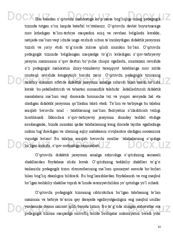 Shu   boisdan   o‘qituvchi   mahoratiga   ko‘p   narsa   bog‘liqligi   uning   pedagogik
tizimda   tutgan   o‘rni   haqida   batafsil   to‘xtalamiz.   O‘qituvchi   davlat   buyurtmasiga
mos   keladigan   ta’lim-tarbiya   maqsadini   aniq   va   ravshan   belgilashi   kerakki,
natijada ma’lum vaqt ichida unga erishish uchun ta’minlaydigan didaktik jarayonni
tuzish   va   joriy   etish   to‘g‘risida   xulosa   qilish   mumkin   bo‘lsin.   O‘qituvchi
pedagogik   tizimida   belgilangan   maqsadga   to‘g‘ri   keladigan   o‘quv-tarbiyaviy
jarayon   mazmunini   o‘quv   dasturi   bo‘yicha   chuqur   egallashi,   muntazam   ravishda
o‘z   pedagogik   mahoratini   ilmiy-texnikaviy   taraqqiyot   talablariga   mos   xolda
mustaqil   ravishda   kengaytirib   borishi   zarur.   O‘qituvchi   pedagogik   tizimning
tarkibiy   elementi   sifatida   didaktik   jarayonni   amalga   oshirish   bilan   tanish   bo‘lishi
kerak:   bu-jadallashtirish   va   tabiatan   monandlik   talabidir.   Jadallashtirish   didaktik
masalalarni   ma’lum   vaqt   doirasida   birmuncha   tez   va   yuqori   saviyada   hal   eta
oladigan   didaktik   jarayonni   qo‘llashni   talab   etadi.   Ta’lim   va   tarbiyaga   bu   talabni
aniqlab   beruvchi   omil   -   talablarning   ma’lum   faoliyatini   o‘zlashtirish   tezligi
hisoblanadi.   Ikkinchisi   o‘quv-tarbiyaviy   jarayonni   shunday   tashkil   etishga
asoslanganki,  bunda mumkin qadar  talabalarning keng doirada tajriba egallashiga
imkon tug‘diradigan va ularning aqliy malakasini rivojlantira oladigan mexanizmi
vujudga   kelsin!   Bu   talabni   aniqlab   beruvchi   omillar:   talabalarning   o‘qishga
bo‘lgan xoxishi, o‘quv mehnatiga munosabati.
O‘qituvchi   didaktik   jarayonni   amalga   oshirishga   o‘qitishning   samarali
shakllaridan   foydalana   olishi   kerak.   O‘qitishning   tashkiliy   shakllari   to‘g‘ri
tanlanishi   pedagogik   tizim   elementlarining   ma’lum   qonuniyat   asosida   bir-birlari
bilan bog‘liq ekanligini bildiradi. Bu bog‘lanishlardan foydalanish va eng maqbul
bo‘lgan tashkiliy shakllar topish ta’limda rasmiyatchilikni yo‘qotishga yo‘l ochadi.
O‘qituvchi   pedagogik   tizimning   ishtirokchisi   bo‘lgan   talabaning   ta’lim
mazmuni   va   tarbiya   ta’sirini   qay   darajada   egallayotganligini   eng   maqbul   usullar
yordamida doimo nazorat  qilib borishi  lozim. Bu to‘g‘rida olingan axborotlar  esa
pedagogik   tizimni   maqsadga   muvofiq   tarzda   boshqalar   imkoniyatini   beradi   yoki
13