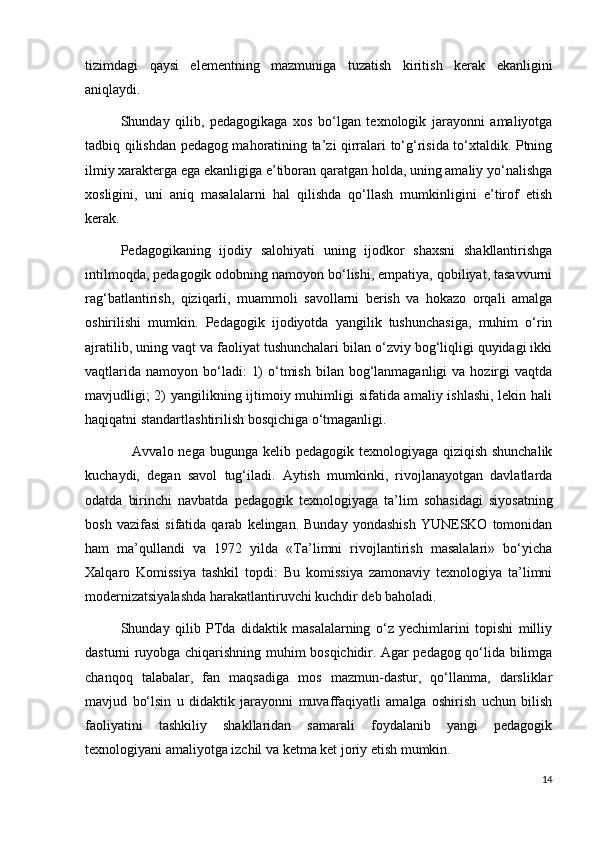 tizimdagi   qaysi   elementning   mazmuniga   tuzatish   kiritish   kerak   ekanligini
aniqlaydi.
Shunday   qilib,   pedagogikaga   xos   bo‘lgan   texnologik   jarayonni   amaliyotga
tadbiq qilishdan pedagog mahoratining ta’zi qirralari to‘g‘risida to‘xtaldik. Ptning
ilmiy xarakterga ega ekanligiga e’tiboran qaratgan holda, uning amaliy yo‘nalishga
xosligini,   uni   aniq   masalalarni   hal   qilishda   qo‘llash   mumkinligini   e’tirof   etish
kerak.
Pedagogikaning   ijodiy   salohiyati   uning   ijodkor   shaxsni   shakllantirishga
intilmoqda, pedagogik odobning namoyon bo‘lishi, empatiya, qobiliyat, tasavvurni
rag‘batlantirish,   qiziqarli,   muammoli   savollarni   berish   va   hokazo   orqali   amalga
oshirilishi   mumkin.   Pedagogik   ijodiyotda   yangilik   tushunchasiga,   muhim   o‘rin
ajratilib, uning vaqt va faoliyat tushunchalari bilan o‘zviy bog‘liqligi quyidagi ikki
vaqtlarida  namoyon  bo‘ladi:   1)   o‘tmish  bilan  bog‘lanmaganligi   va hozirgi   vaqtda
mavjudligi;  2)  yangilikning ijtimoiy muhimligi sifatida amaliy ishlashi,  lekin hali
haqiqatni standartlashtirilish bosqichiga o‘tmaganligi.
      Avvalo nega bugunga kelib pedagogik texnologiyaga qiziqish shunchalik
kuchaydi,   degan   savol   tug‘iladi.   Aytish   mumkinki,   rivojlanayotgan   davlatlarda
odatda   birinchi   navbatda   pedagogik   texnologiyaga   ta’lim   sohasidagi   siyosatning
bosh   vazifasi   sifatida  qarab   kelingan.  Bunday   yondashish   YUNESKO  tomonidan
ham   ma’qullandi   va   1972   yilda   «Ta’limni   rivojlantirish   masalalari»   bo‘yicha
Xalqaro   Komissiya   tashkil   topdi:   Bu   komissiya   zamonaviy   texnologiya   ta’limni
modernizatsiyalashda harakatlantiruvchi kuchdir deb baholadi.
Shunday   qilib   PTda   didaktik   masalalarning   o‘z   yechimlarini   topishi   milliy
dasturni ruyobga chiqarishning muhim bosqichidir. Agar pedagog qo‘lida bilimga
chanqoq   talabalar,   fan   maqsadiga   mos   mazmun-dastur,   qo‘llanma,   darsliklar
mavjud   bo‘lsin   u   didaktik   jarayonni   muvaffaqiyatli   amalga   oshirish   uchun   bilish
faoliyatini   tashkiliy   shakllaridan   samarali   foydalanib   yangi   pedagogik
texnologiyani amaliyotga izchil va ketma ket joriy etish mumkin.
14